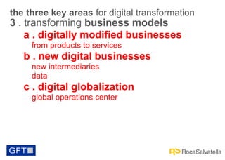 the three key areas for digital transformation

3 . transforming business models
a . digitally modified businesses
from products to services

b . new digital businesses
new intermediaries
data

c . digital globalization
global operations center

 