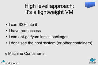 High level approach:
it's a lightweight VM
●

I can SSH into it

●

I have root access

●

I can apt-get/yum install packages

●

I don't see the host system (or other containers)

« Machine Container »

 
