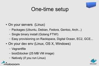 One-time setup
●

On your servers (Linux)
–
–

Single binary install (Golang FTW!)

–
●

Packages (Ubuntu, Debian, Fedora, Gentoo, Arch...)
Easy provisioning on Rackspace, Digital Ocean, EC2, GCE...

On your dev env (Linux, OS X, Windows)
–
–

boot2docker (25 MB VM image)

–
●

Vagrantfile
Natively (if you run Linux)

 