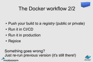 The Docker workflow 2/2
●

Push your build to a registry (public or private)

●

Run it in CI/CD

●

Run it in production

●

Rejoice

Something goes wrong?
Just re-run previous version (it's still there!)

 