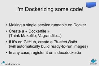 I'm Dockerizing some code!
●
●

●

●

Making a single service runnable on Docker
Create a « Dockerfile »
(Think Makefile, Vagrantfile...)
If it's on GitHub, create a Trusted Build
(will automatically build ready-to-run images)
In any case, register it on index.docker.io

 