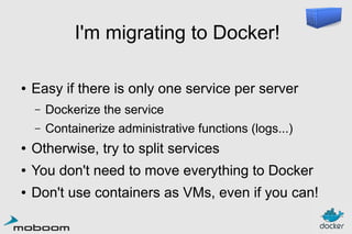 I'm migrating to Docker!
●

Easy if there is only one service per server
–

Dockerize the service

–

Containerize administrative functions (logs...)

●

Otherwise, try to split services

●

You don't need to move everything to Docker

●

Don't use containers as VMs, even if you can!

 