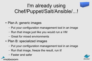 I'm already using
Chef/Puppet/Salt/Ansible/...!
●

Plan A: generic images
–
–

Run that image just like you would run a VM

–
●

Put your configuration management tool in an image
Great for mixed environments

Plan B: specialized images
–

Put your configuration management tool in an image

–

Run that image, freeze the result, run it!

–

Faster and safer

 