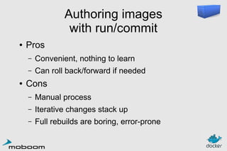 Authoring images
with run/commit
●

Pros
–
–

●

Convenient, nothing to learn
Can roll back/forward if needed

Cons
–

Manual process

–

Iterative changes stack up

–

Full rebuilds are boring, error-prone

 