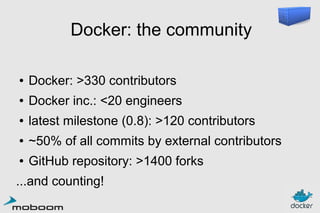 Docker: the community
●

Docker: >330 contributors

●

Docker inc.: <20 engineers

●

latest milestone (0.8): >120 contributors

●

~50% of all commits by external contributors

●

GitHub repository: >1400 forks

...and counting!

 