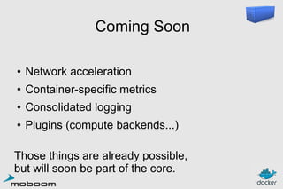Coming Soon
●

Network acceleration

●

Container-specific metrics

●

Consolidated logging

●

Plugins (compute backends...)

Those things are already possible,
but will soon be part of the core.

 