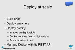 Deploy at scale
●

Build once

●

Deploy anywhere

●

Deploy quickly
–
–

Docker runtime itself is lightweight

–
●

Images are lightweight
Fast start/stop times

Manage Docker with its REST API

 
