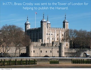 In1771, Brass Crosby was sent to the Tower of London for
helping to publish the Hansard.

Friday, 14 February, 14

 