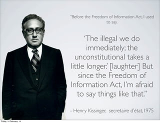 “Before the Freedom of Information Act, I used
to say,

‘The illegal we do
immediately; the
unconstitutional takes a
little longer.’ [laughter] But
since the Freedom of
Information Act, I’m afraid
to say things like that.”
- Henry Kissinger, secretaire d’état,1975
Friday, 14 February, 14

 