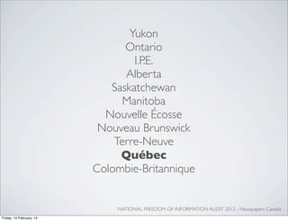 Yukon
Ontario
I.P.E.
Alberta
Saskatchewan
Manitoba
Nouvelle Écosse
Nouveau Brunswick
Terre-Neuve
Québec
Colombie-Britannique

NATIONAL FREEDOM OF INFORMATION AUDIT 2012 - Newspapers Canada
Friday, 14 February, 14

 