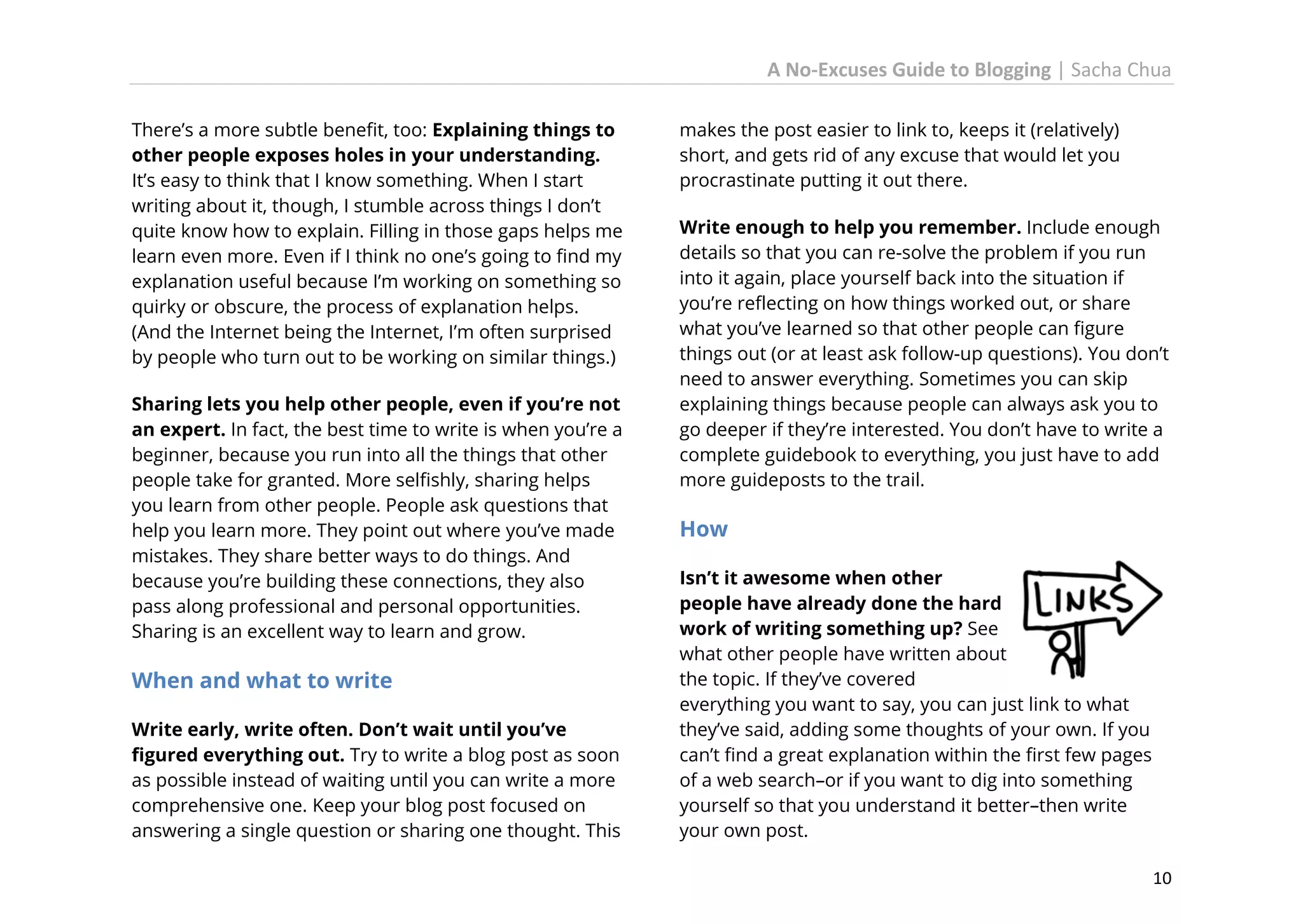 A No-Excuses Guide to Blogging | Sacha Chua
There’s a more subtle benefit, too: Explaining things to
other people exposes holes in your understanding.
It’s easy to think that I know something. When I start
writing about it, though, I stumble across things I don’t
quite know how to explain. Filling in those gaps helps me
learn even more. Even if I think no one’s going to find my
explanation useful because I’m working on something so
quirky or obscure, the process of explanation helps.
(And the Internet being the Internet, I’m often surprised
by people who turn out to be working on similar things.)
Sharing lets you help other people, even if you’re not
an expert. In fact, the best time to write is when you’re a
beginner, because you run into all the things that other
people take for granted. More selfishly, sharing helps
you learn from other people. People ask questions that
help you learn more. They point out where you’ve made
mistakes. They share better ways to do things. And
because you’re building these connections, they also
pass along professional and personal opportunities.
Sharing is an excellent way to learn and grow.

When and what to write
Write early, write often. Don’t wait until you’ve
figured everything out. Try to write a blog post as soon
as possible instead of waiting until you can write a more
comprehensive one. Keep your blog post focused on
answering a single question or sharing one thought. This

makes the post easier to link to, keeps it (relatively)
short, and gets rid of any excuse that would let you
procrastinate putting it out there.
Write enough to help you remember. Include enough
details so that you can re-solve the problem if you run
into it again, place yourself back into the situation if
you’re reflecting on how things worked out, or share
what you’ve learned so that other people can figure
things out (or at least ask follow-up questions). You don’t
need to answer everything. Sometimes you can skip
explaining things because people can always ask you to
go deeper if they’re interested. You don’t have to write a
complete guidebook to everything, you just have to add
more guideposts to the trail.

How
Isn’t it awesome when other
people have already done the hard
work of writing something up? See
what other people have written about
the topic. If they’ve covered
everything you want to say, you can just link to what
they’ve said, adding some thoughts of your own. If you
can’t find a great explanation within the first few pages
of a web search–or if you want to dig into something
yourself so that you understand it better–then write
your own post.
10

 