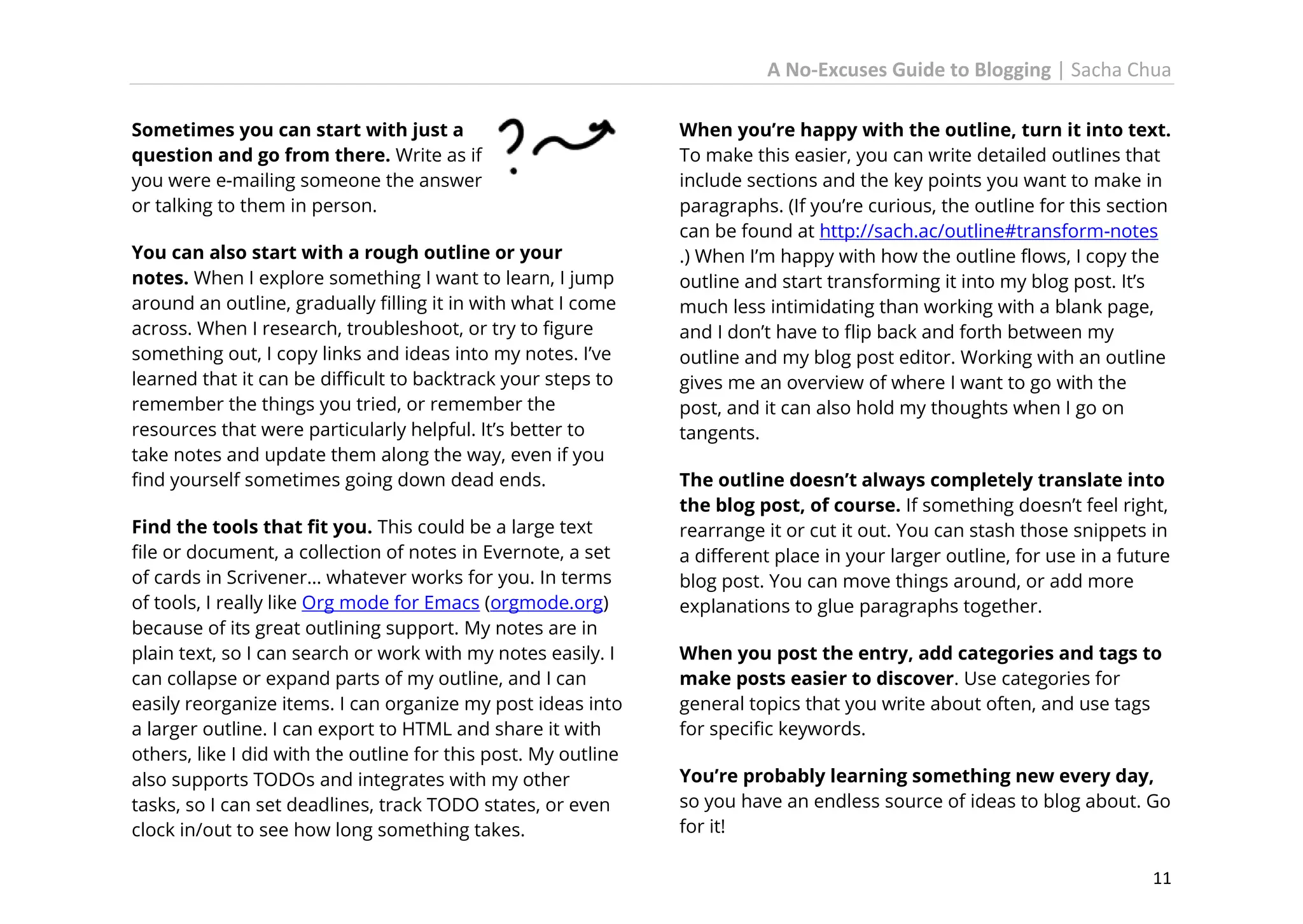 A No-Excuses Guide to Blogging | Sacha Chua
Sometimes you can start with just a
question and go from there. Write as if
you were e-mailing someone the answer
or talking to them in person.
You can also start with a rough outline or your
notes. When I explore something I want to learn, I jump
around an outline, gradually filling it in with what I come
across. When I research, troubleshoot, or try to figure
something out, I copy links and ideas into my notes. I’ve
learned that it can be difficult to backtrack your steps to
remember the things you tried, or remember the
resources that were particularly helpful. It’s better to
take notes and update them along the way, even if you
find yourself sometimes going down dead ends.
Find the tools that fit you. This could be a large text
file or document, a collection of notes in Evernote, a set
of cards in Scrivener… whatever works for you. In terms
of tools, I really like Org mode for Emacs (orgmode.org)
because of its great outlining support. My notes are in
plain text, so I can search or work with my notes easily. I
can collapse or expand parts of my outline, and I can
easily reorganize items. I can organize my post ideas into
a larger outline. I can export to HTML and share it with
others, like I did with the outline for this post. My outline
also supports TODOs and integrates with my other
tasks, so I can set deadlines, track TODO states, or even
clock in/out to see how long something takes.

When you’re happy with the outline, turn it into text.
To make this easier, you can write detailed outlines that
include sections and the key points you want to make in
paragraphs. (If you’re curious, the outline for this section
can be found at http://sach.ac/outline#transform-notes
.) When I’m happy with how the outline flows, I copy the
outline and start transforming it into my blog post. It’s
much less intimidating than working with a blank page,
and I don’t have to flip back and forth between my
outline and my blog post editor. Working with an outline
gives me an overview of where I want to go with the
post, and it can also hold my thoughts when I go on
tangents.
The outline doesn’t always completely translate into
the blog post, of course. If something doesn’t feel right,
rearrange it or cut it out. You can stash those snippets in
a different place in your larger outline, for use in a future
blog post. You can move things around, or add more
explanations to glue paragraphs together.
When you post the entry, add categories and tags to
make posts easier to discover. Use categories for
general topics that you write about often, and use tags
for specific keywords.
You’re probably learning something new every day,
so you have an endless source of ideas to blog about. Go
for it!
11

 