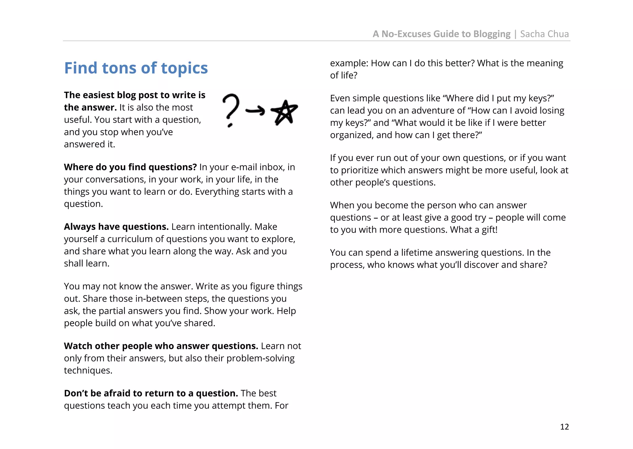 A No-Excuses Guide to Blogging | Sacha Chua

Find tons of topics

example: How can I do this better? What is the meaning
of life?

The easiest blog post to write is
the answer. It is also the most
useful. You start with a question,
and you stop when you’ve
answered it.

Even simple questions like “Where did I put my keys?”
can lead you on an adventure of “How can I avoid losing
my keys?” and “What would it be like if I were better
organized, and how can I get there?”

Where do you find questions? In your e-mail inbox, in
your conversations, in your work, in your life, in the
things you want to learn or do. Everything starts with a
question.
Always have questions. Learn intentionally. Make
yourself a curriculum of questions you want to explore,
and share what you learn along the way. Ask and you
shall learn.

If you ever run out of your own questions, or if you want
to prioritize which answers might be more useful, look at
other people’s questions.
When you become the person who can answer
questions – or at least give a good try – people will come
to you with more questions. What a gift!
You can spend a lifetime answering questions. In the
process, who knows what you’ll discover and share?

You may not know the answer. Write as you figure things
out. Share those in-between steps, the questions you
ask, the partial answers you find. Show your work. Help
people build on what you’ve shared.
Watch other people who answer questions. Learn not
only from their answers, but also their problem-solving
techniques.
Don’t be afraid to return to a question. The best
questions teach you each time you attempt them. For
12

 