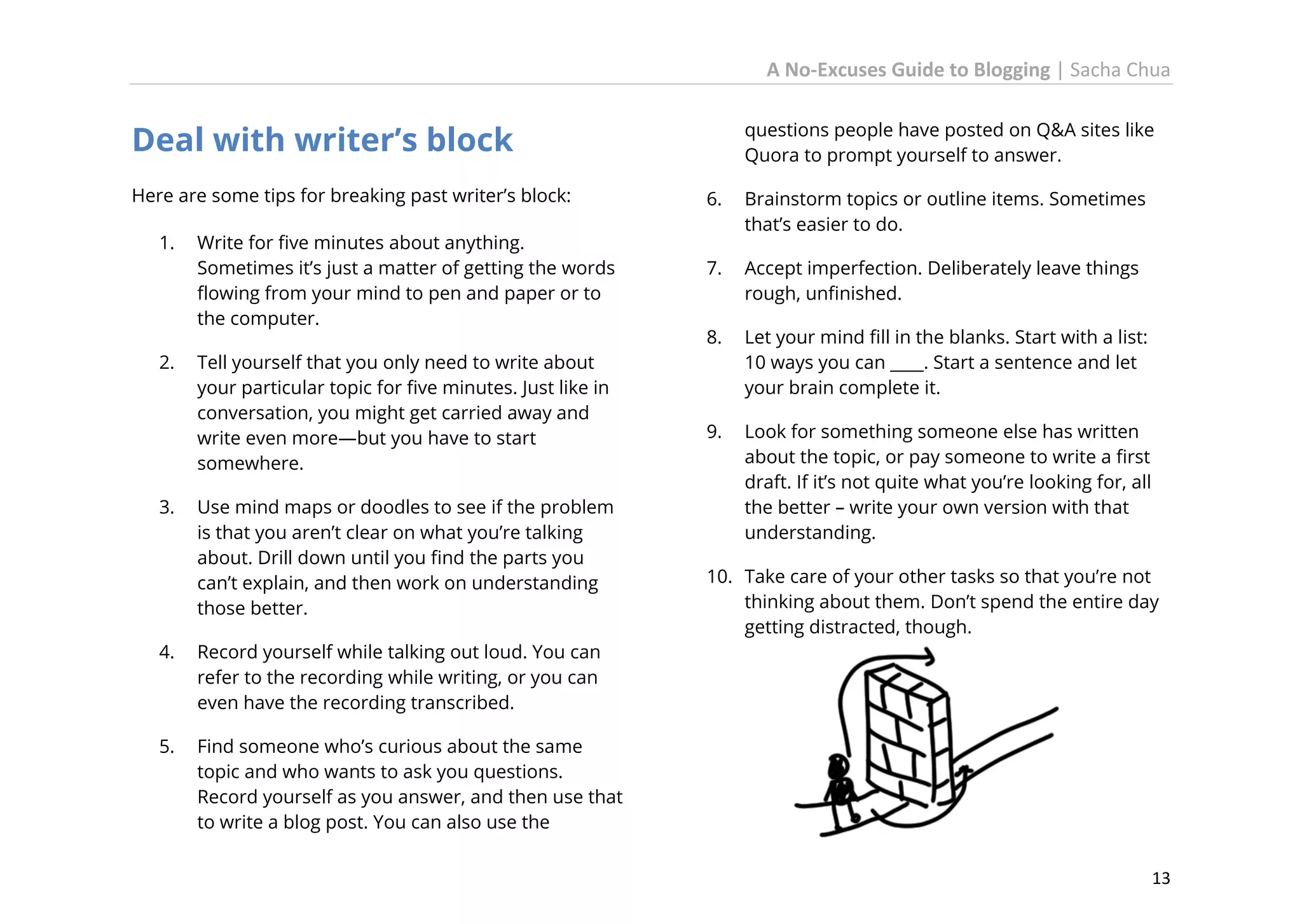 A No-Excuses Guide to Blogging | Sacha Chua

Deal with writer’s block
Here are some tips for breaking past writer’s block:
1.

2.

3.

Write for five minutes about anything.
Sometimes it’s just a matter of getting the words
flowing from your mind to pen and paper or to
the computer.
Tell yourself that you only need to write about
your particular topic for five minutes. Just like in
conversation, you might get carried away and
write even more—but you have to start
somewhere.
Use mind maps or doodles to see if the problem
is that you aren’t clear on what you’re talking
about. Drill down until you find the parts you
can’t explain, and then work on understanding
those better.

4.

6.

Brainstorm topics or outline items. Sometimes
that’s easier to do.

7.

Accept imperfection. Deliberately leave things
rough, unfinished.

8.

Let your mind fill in the blanks. Start with a list:
10 ways you can ____. Start a sentence and let
your brain complete it.

9.

Look for something someone else has written
about the topic, or pay someone to write a first
draft. If it’s not quite what you’re looking for, all
the better – write your own version with that
understanding.

10. Take care of your other tasks so that you’re not
thinking about them. Don’t spend the entire day
getting distracted, though.

Record yourself while talking out loud. You can
refer to the recording while writing, or you can
even have the recording transcribed.

5.

questions people have posted on Q&A sites like
Quora to prompt yourself to answer.

Find someone who’s curious about the same
topic and who wants to ask you questions.
Record yourself as you answer, and then use that
to write a blog post. You can also use the
13

 
