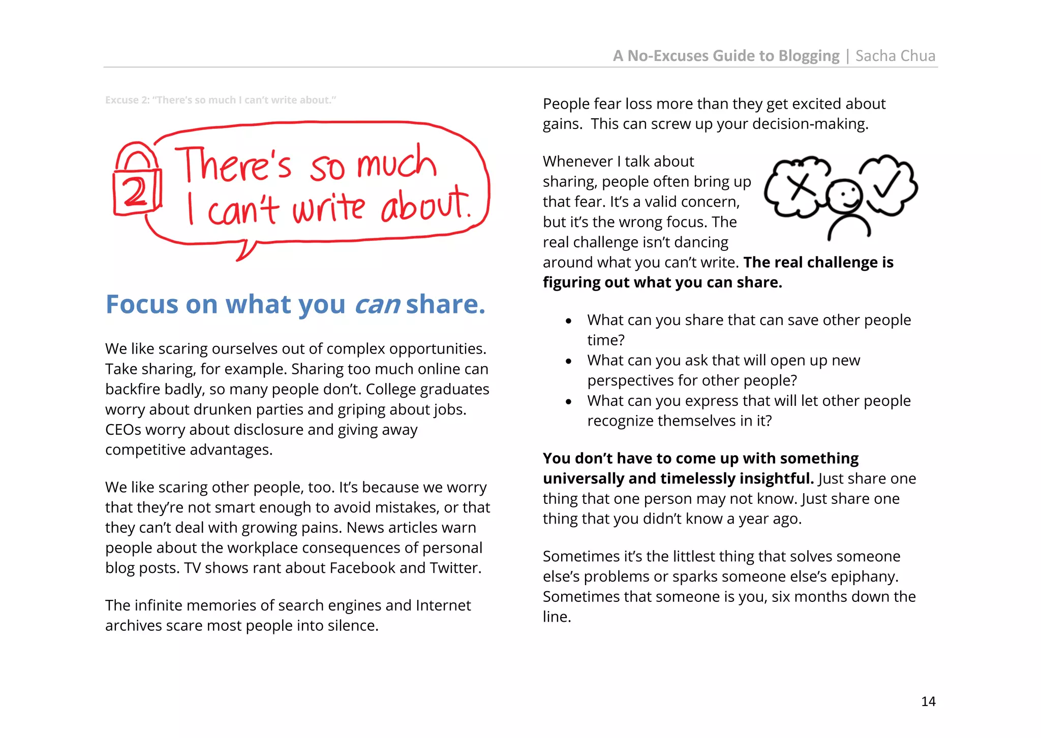 A No-Excuses Guide to Blogging | Sacha Chua
Excuse 2: “There’s so much I can’t write about.”

Focus on what you can share.
We like scaring ourselves out of complex opportunities.
Take sharing, for example. Sharing too much online can
backfire badly, so many people don’t. College graduates
worry about drunken parties and griping about jobs.
CEOs worry about disclosure and giving away
competitive advantages.
We like scaring other people, too. It’s because we worry
that they’re not smart enough to avoid mistakes, or that
they can’t deal with growing pains. News articles warn
people about the workplace consequences of personal
blog posts. TV shows rant about Facebook and Twitter.
The infinite memories of search engines and Internet
archives scare most people into silence.

People fear loss more than they get excited about
gains. This can screw up your decision-making.
Whenever I talk about
sharing, people often bring up
that fear. It’s a valid concern,
but it’s the wrong focus. The
real challenge isn’t dancing
around what you can’t write. The real challenge is
figuring out what you can share.




What can you share that can save other people
time?
What can you ask that will open up new
perspectives for other people?
What can you express that will let other people
recognize themselves in it?

You don’t have to come up with something
universally and timelessly insightful. Just share one
thing that one person may not know. Just share one
thing that you didn’t know a year ago.
Sometimes it’s the littlest thing that solves someone
else’s problems or sparks someone else’s epiphany.
Sometimes that someone is you, six months down the
line.

14

 