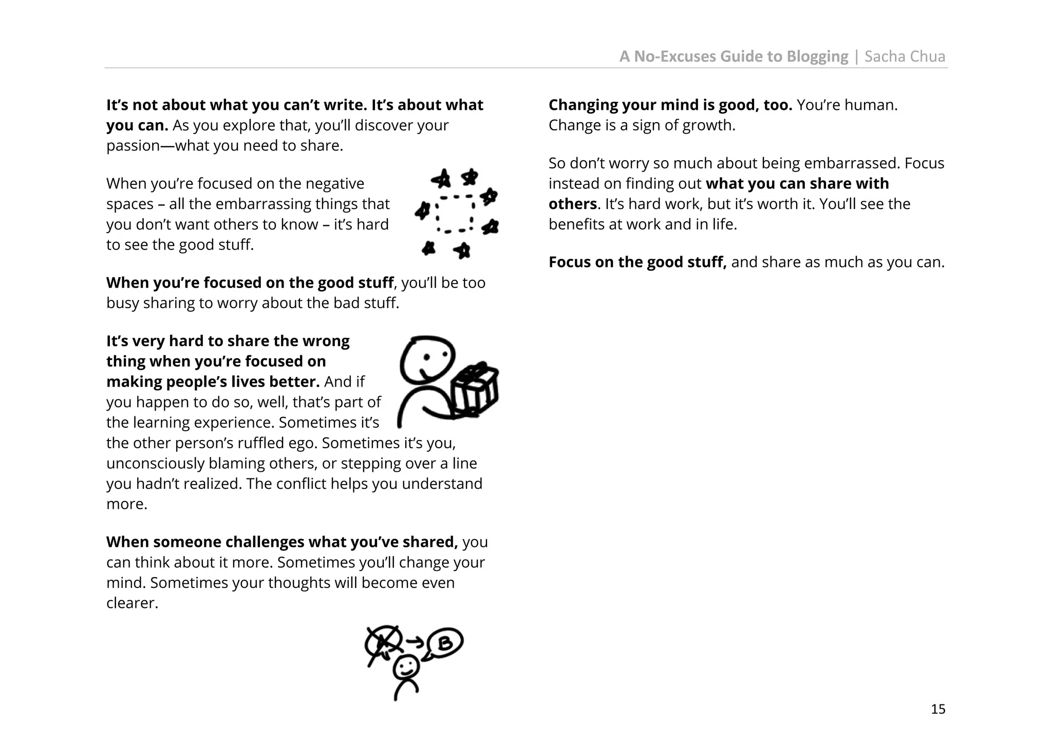 A No-Excuses Guide to Blogging | Sacha Chua
It’s not about what you can’t write. It’s about what
you can. As you explore that, you’ll discover your
passion—what you need to share.
When you’re focused on the negative
spaces – all the embarrassing things that
you don’t want others to know – it’s hard
to see the good stuff.

Changing your mind is good, too. You’re human.
Change is a sign of growth.
So don’t worry so much about being embarrassed. Focus
instead on finding out what you can share with
others. It’s hard work, but it’s worth it. You’ll see the
benefits at work and in life.
Focus on the good stuff, and share as much as you can.

When you’re focused on the good stuff, you’ll be too
busy sharing to worry about the bad stuff.
It’s very hard to share the wrong
thing when you’re focused on
making people’s lives better. And if
you happen to do so, well, that’s part of
the learning experience. Sometimes it’s
the other person’s ruffled ego. Sometimes it’s you,
unconsciously blaming others, or stepping over a line
you hadn’t realized. The conflict helps you understand
more.
When someone challenges what you’ve shared, you
can think about it more. Sometimes you’ll change your
mind. Sometimes your thoughts will become even
clearer.

15

 