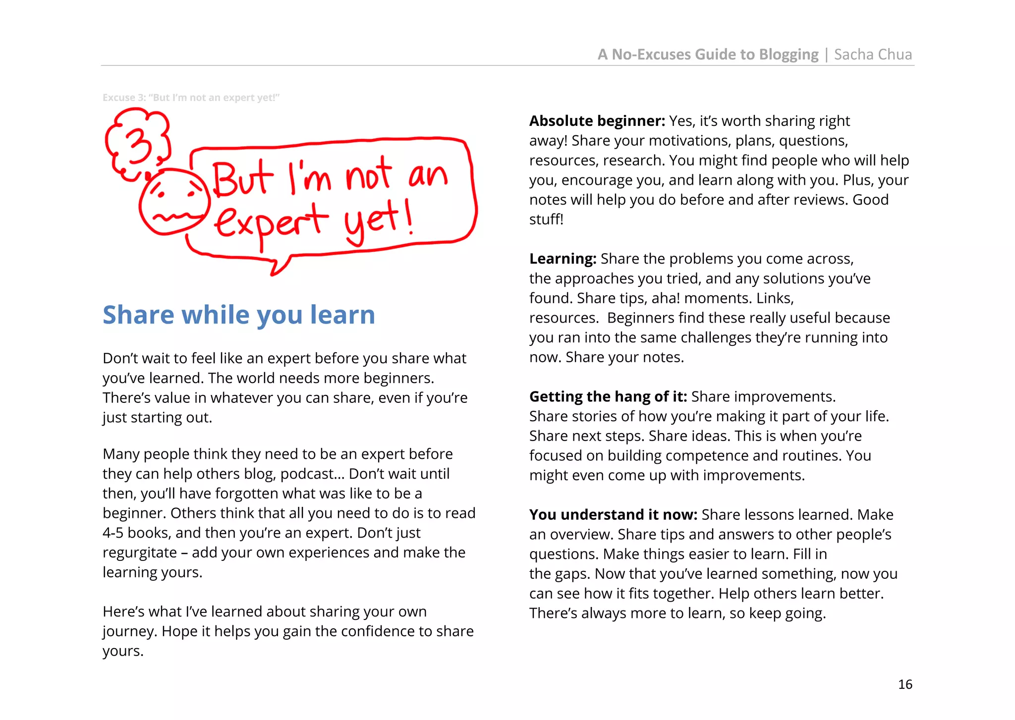 A No-Excuses Guide to Blogging | Sacha Chua
Excuse 3: “But I’m not an expert yet!”

Absolute beginner: Yes, it’s worth sharing right
away! Share your motivations, plans, questions,
resources, research. You might find people who will help
you, encourage you, and learn along with you. Plus, your
notes will help you do before and after reviews. Good
stuff!

Share while you learn
Don’t wait to feel like an expert before you share what
you’ve learned. The world needs more beginners.
There’s value in whatever you can share, even if you’re
just starting out.
Many people think they need to be an expert before
they can help others blog, podcast… Don’t wait until
then, you’ll have forgotten what was like to be a
beginner. Others think that all you need to do is to read
4-5 books, and then you’re an expert. Don’t just
regurgitate – add your own experiences and make the
learning yours.
Here’s what I’ve learned about sharing your own
journey. Hope it helps you gain the confidence to share
yours.

Learning: Share the problems you come across,
the approaches you tried, and any solutions you’ve
found. Share tips, aha! moments. Links,
resources. Beginners find these really useful because
you ran into the same challenges they’re running into
now. Share your notes.
Getting the hang of it: Share improvements.
Share stories of how you’re making it part of your life.
Share next steps. Share ideas. This is when you’re
focused on building competence and routines. You
might even come up with improvements.
You understand it now: Share lessons learned. Make
an overview. Share tips and answers to other people’s
questions. Make things easier to learn. Fill in
the gaps. Now that you’ve learned something, now you
can see how it fits together. Help others learn better.
There’s always more to learn, so keep going.

16

 