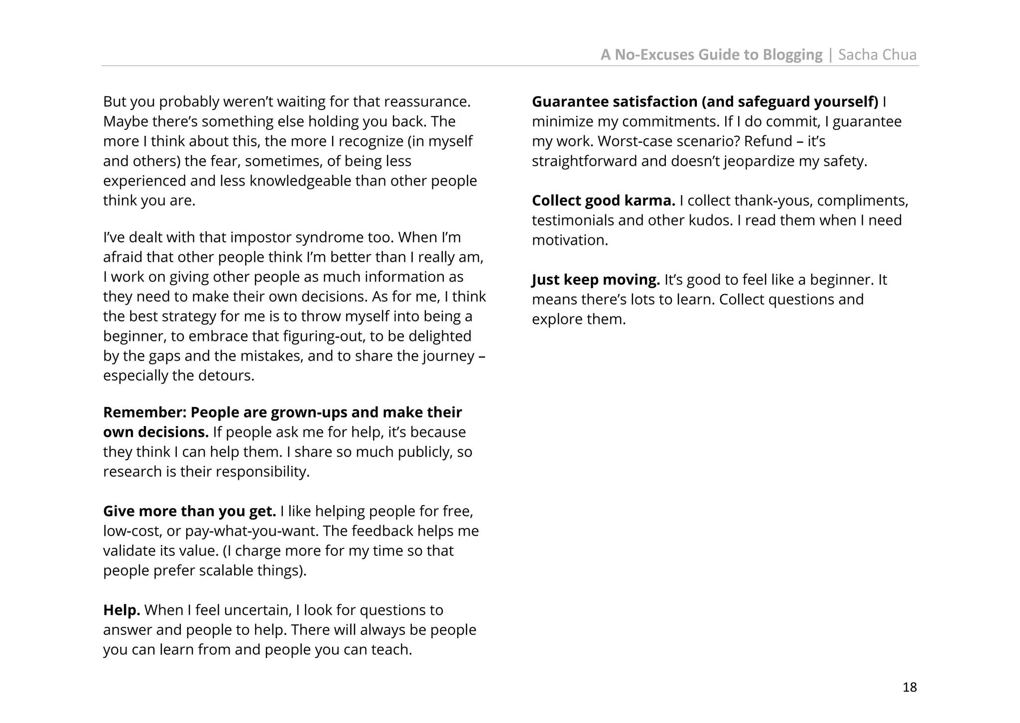 A No-Excuses Guide to Blogging | Sacha Chua
But you probably weren’t waiting for that reassurance.
Maybe there’s something else holding you back. The
more I think about this, the more I recognize (in myself
and others) the fear, sometimes, of being less
experienced and less knowledgeable than other people
think you are.
I’ve dealt with that impostor syndrome too. When I’m
afraid that other people think I’m better than I really am,
I work on giving other people as much information as
they need to make their own decisions. As for me, I think
the best strategy for me is to throw myself into being a
beginner, to embrace that figuring-out, to be delighted
by the gaps and the mistakes, and to share the journey –
especially the detours.

Guarantee satisfaction (and safeguard yourself) I
minimize my commitments. If I do commit, I guarantee
my work. Worst-case scenario? Refund – it’s
straightforward and doesn’t jeopardize my safety.
Collect good karma. I collect thank-yous, compliments,
testimonials and other kudos. I read them when I need
motivation.
Just keep moving. It’s good to feel like a beginner. It
means there’s lots to learn. Collect questions and
explore them.

Remember: People are grown-ups and make their
own decisions. If people ask me for help, it’s because
they think I can help them. I share so much publicly, so
research is their responsibility.
Give more than you get. I like helping people for free,
low-cost, or pay-what-you-want. The feedback helps me
validate its value. (I charge more for my time so that
people prefer scalable things).
Help. When I feel uncertain, I look for questions to
answer and people to help. There will always be people
you can learn from and people you can teach.
18

 