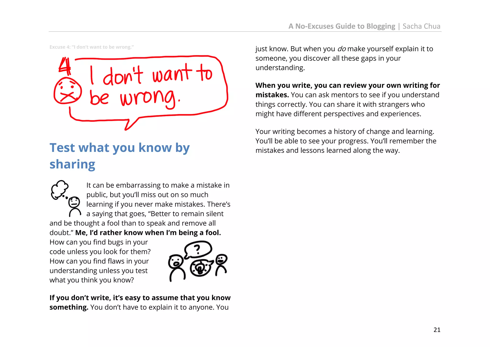 A No-Excuses Guide to Blogging | Sacha Chua
Excuse 4: “I don’t want to be wrong.”

just know. But when you do make yourself explain it to
someone, you discover all these gaps in your
understanding.
When you write, you can review your own writing for
mistakes. You can ask mentors to see if you understand
things correctly. You can share it with strangers who
might have different perspectives and experiences.

Test what you know by
sharing

Your writing becomes a history of change and learning.
You’ll be able to see your progress. You’ll remember the
mistakes and lessons learned along the way.

It can be embarrassing to make a mistake in
public, but you’ll miss out on so much
learning if you never make mistakes. There’s
a saying that goes, “Better to remain silent
and be thought a fool than to speak and remove all
doubt.” Me, I’d rather know when I’m being a fool.
How can you find bugs in your
code unless you look for them?
How can you find flaws in your
understanding unless you test
what you think you know?
If you don’t write, it’s easy to assume that you know
something. You don’t have to explain it to anyone. You
21

 