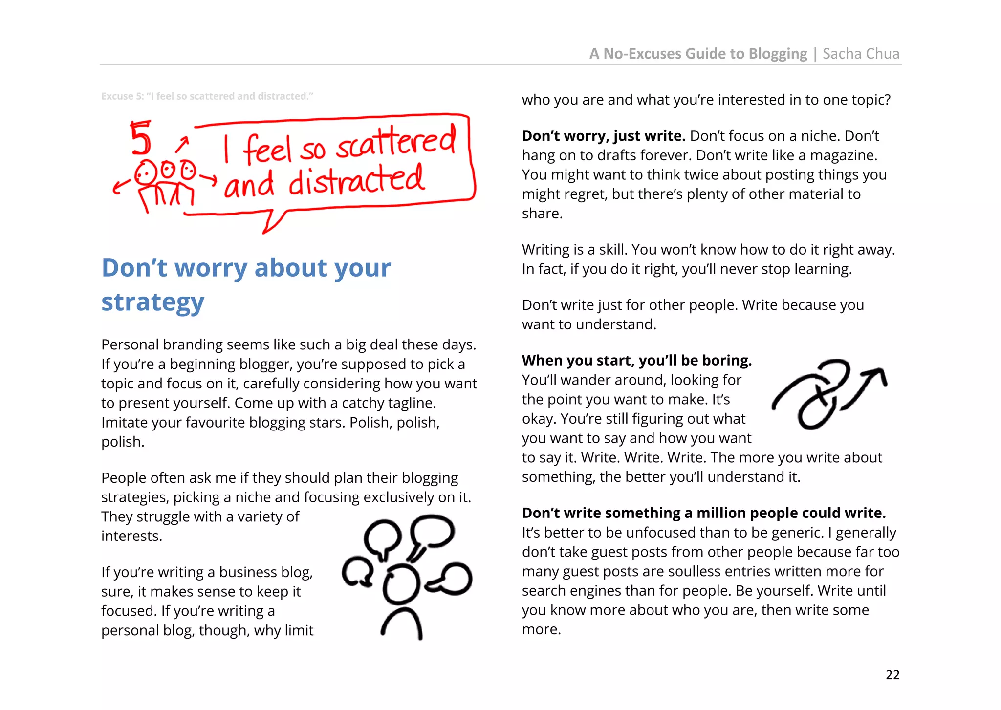 A No-Excuses Guide to Blogging | Sacha Chua
Excuse 5: “I feel so scattered and distracted.”

who you are and what you’re interested in to one topic?
Don’t worry, just write. Don’t focus on a niche. Don’t
hang on to drafts forever. Don’t write like a magazine.
You might want to think twice about posting things you
might regret, but there’s plenty of other material to
share.

Don’t worry about your
strategy
Personal branding seems like such a big deal these days.
If you’re a beginning blogger, you’re supposed to pick a
topic and focus on it, carefully considering how you want
to present yourself. Come up with a catchy tagline.
Imitate your favourite blogging stars. Polish, polish,
polish.
People often ask me if they should plan their blogging
strategies, picking a niche and focusing exclusively on it.
They struggle with a variety of
interests.
If you’re writing a business blog,
sure, it makes sense to keep it
focused. If you’re writing a
personal blog, though, why limit

Writing is a skill. You won’t know how to do it right away.
In fact, if you do it right, you’ll never stop learning.
Don’t write just for other people. Write because you
want to understand.
When you start, you’ll be boring.
You’ll wander around, looking for
the point you want to make. It’s
okay. You’re still figuring out what
you want to say and how you want
to say it. Write. Write. Write. The more you write about
something, the better you’ll understand it.
Don’t write something a million people could write.
It’s better to be unfocused than to be generic. I generally
don’t take guest posts from other people because far too
many guest posts are soulless entries written more for
search engines than for people. Be yourself. Write until
you know more about who you are, then write some
more.
22

 