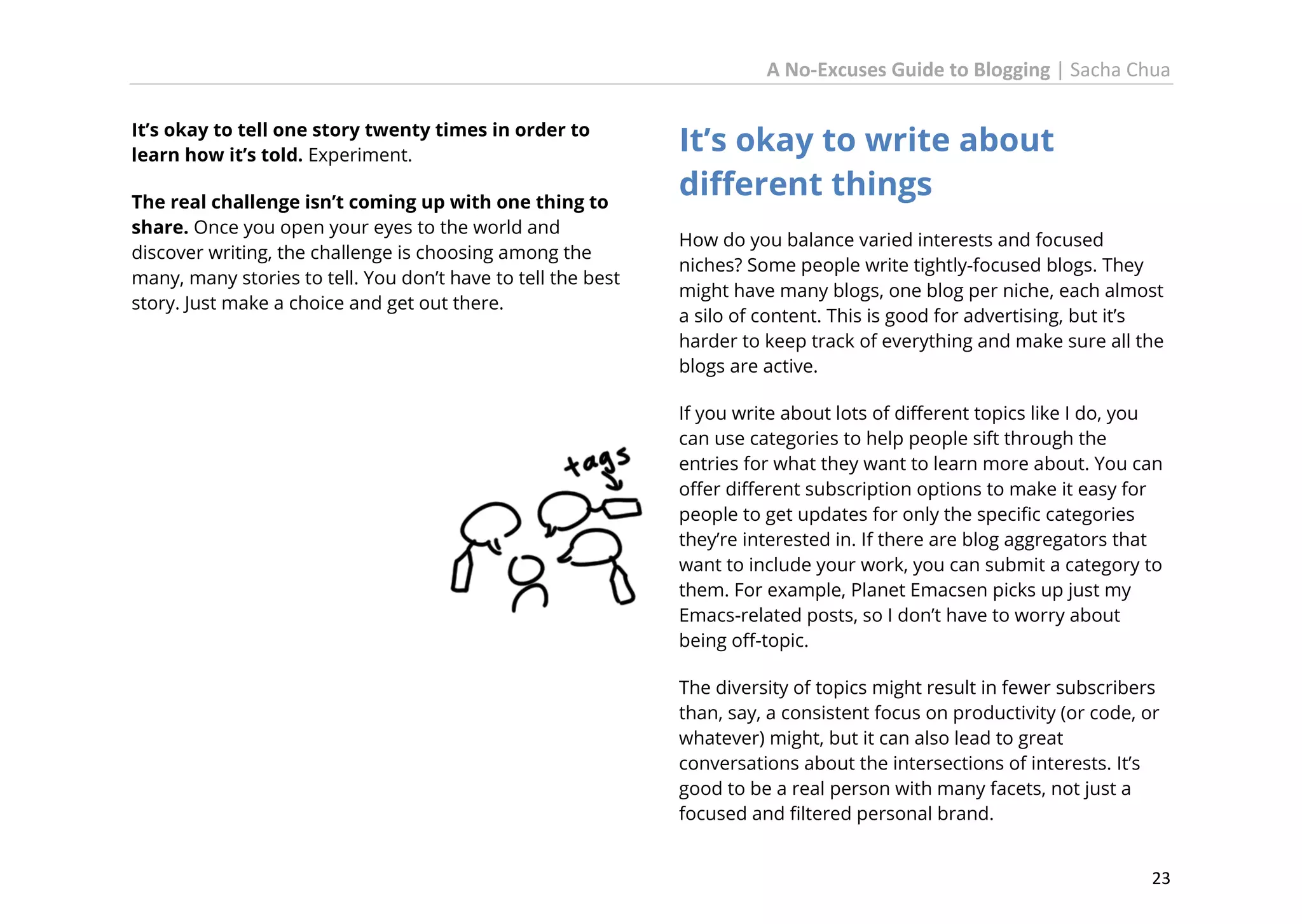 A No-Excuses Guide to Blogging | Sacha Chua
It’s okay to tell one story twenty times in order to
learn how it’s told. Experiment.
The real challenge isn’t coming up with one thing to
share. Once you open your eyes to the world and
discover writing, the challenge is choosing among the
many, many stories to tell. You don’t have to tell the best
story. Just make a choice and get out there.

It’s okay to write about
different things
How do you balance varied interests and focused
niches? Some people write tightly-focused blogs. They
might have many blogs, one blog per niche, each almost
a silo of content. This is good for advertising, but it’s
harder to keep track of everything and make sure all the
blogs are active.
If you write about lots of different topics like I do, you
can use categories to help people sift through the
entries for what they want to learn more about. You can
offer different subscription options to make it easy for
people to get updates for only the specific categories
they’re interested in. If there are blog aggregators that
want to include your work, you can submit a category to
them. For example, Planet Emacsen picks up just my
Emacs-related posts, so I don’t have to worry about
being off-topic.
The diversity of topics might result in fewer subscribers
than, say, a consistent focus on productivity (or code, or
whatever) might, but it can also lead to great
conversations about the intersections of interests. It’s
good to be a real person with many facets, not just a
focused and filtered personal brand.
23

 