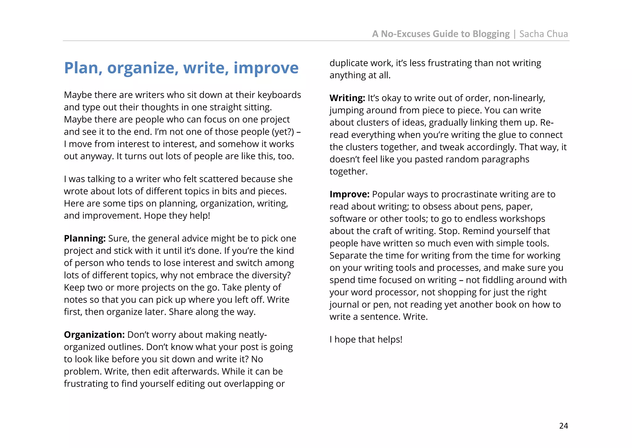 A No-Excuses Guide to Blogging | Sacha Chua

Plan, organize, write, improve

duplicate work, it’s less frustrating than not writing
anything at all.

Maybe there are writers who sit down at their keyboards
and type out their thoughts in one straight sitting.
Maybe there are people who can focus on one project
and see it to the end. I’m not one of those people (yet?) –
I move from interest to interest, and somehow it works
out anyway. It turns out lots of people are like this, too.

Writing: It’s okay to write out of order, non-linearly,
jumping around from piece to piece. You can write
about clusters of ideas, gradually linking them up. Reread everything when you’re writing the glue to connect
the clusters together, and tweak accordingly. That way, it
doesn’t feel like you pasted random paragraphs
together.

I was talking to a writer who felt scattered because she
wrote about lots of different topics in bits and pieces.
Here are some tips on planning, organization, writing,
and improvement. Hope they help!
Planning: Sure, the general advice might be to pick one
project and stick with it until it’s done. If you’re the kind
of person who tends to lose interest and switch among
lots of different topics, why not embrace the diversity?
Keep two or more projects on the go. Take plenty of
notes so that you can pick up where you left off. Write
first, then organize later. Share along the way.
Organization: Don’t worry about making neatlyorganized outlines. Don’t know what your post is going
to look like before you sit down and write it? No
problem. Write, then edit afterwards. While it can be
frustrating to find yourself editing out overlapping or

Improve: Popular ways to procrastinate writing are to
read about writing; to obsess about pens, paper,
software or other tools; to go to endless workshops
about the craft of writing. Stop. Remind yourself that
people have written so much even with simple tools.
Separate the time for writing from the time for working
on your writing tools and processes, and make sure you
spend time focused on writing – not fiddling around with
your word processor, not shopping for just the right
journal or pen, not reading yet another book on how to
write a sentence. Write.
I hope that helps!

24

 