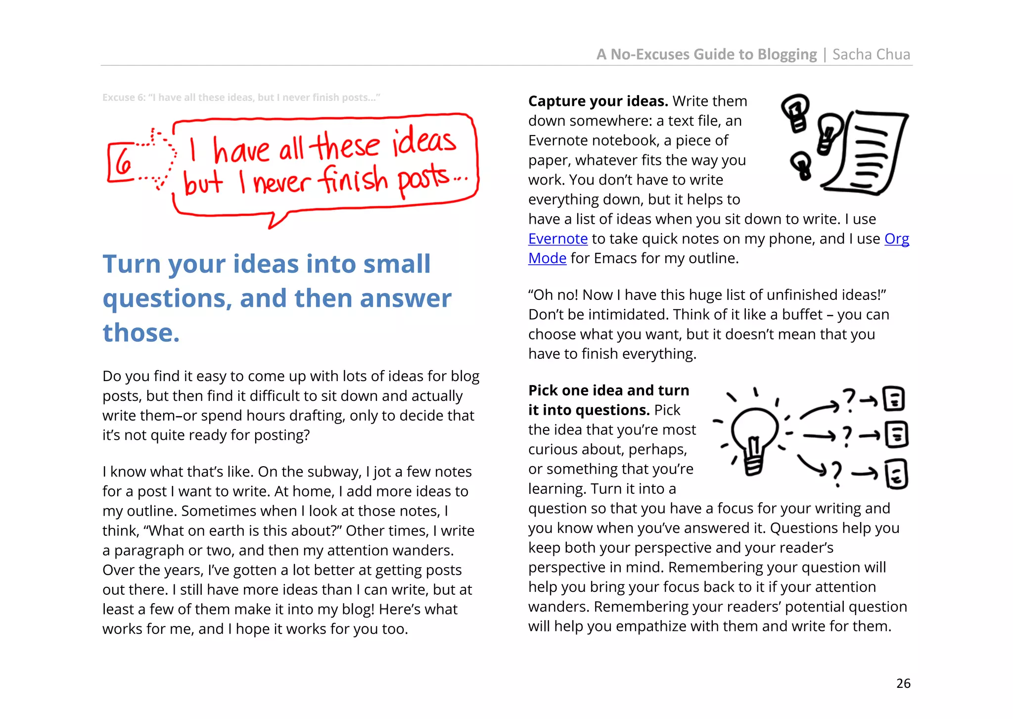 A No-Excuses Guide to Blogging | Sacha Chua
Excuse 6: “I have all these ideas, but I never finish posts…”

Turn your ideas into small
questions, and then answer
those.
Do you find it easy to come up with lots of ideas for blog
posts, but then find it difficult to sit down and actually
write them–or spend hours drafting, only to decide that
it’s not quite ready for posting?
I know what that’s like. On the subway, I jot a few notes
for a post I want to write. At home, I add more ideas to
my outline. Sometimes when I look at those notes, I
think, “What on earth is this about?” Other times, I write
a paragraph or two, and then my attention wanders.
Over the years, I’ve gotten a lot better at getting posts
out there. I still have more ideas than I can write, but at
least a few of them make it into my blog! Here’s what
works for me, and I hope it works for you too.

Capture your ideas. Write them
down somewhere: a text file, an
Evernote notebook, a piece of
paper, whatever fits the way you
work. You don’t have to write
everything down, but it helps to
have a list of ideas when you sit down to write. I use
Evernote to take quick notes on my phone, and I use Org
Mode for Emacs for my outline.
“Oh no! Now I have this huge list of unfinished ideas!”
Don’t be intimidated. Think of it like a buffet – you can
choose what you want, but it doesn’t mean that you
have to finish everything.
Pick one idea and turn
it into questions. Pick
the idea that you’re most
curious about, perhaps,
or something that you’re
learning. Turn it into a
question so that you have a focus for your writing and
you know when you’ve answered it. Questions help you
keep both your perspective and your reader’s
perspective in mind. Remembering your question will
help you bring your focus back to it if your attention
wanders. Remembering your readers’ potential question
will help you empathize with them and write for them.

26

 