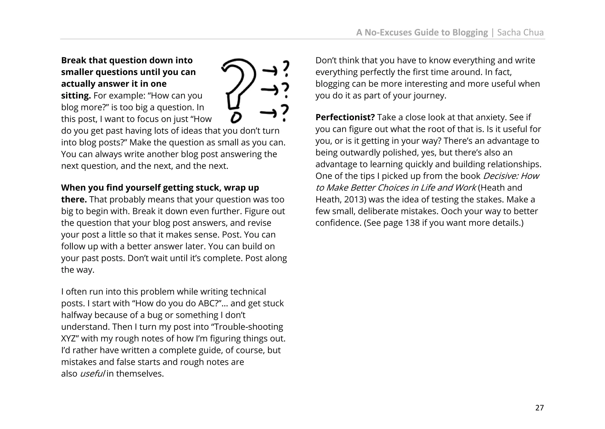 A No-Excuses Guide to Blogging | Sacha Chua
Break that question down into
smaller questions until you can
actually answer it in one
sitting. For example: “How can you
blog more?” is too big a question. In
this post, I want to focus on just “How
do you get past having lots of ideas that you don’t turn
into blog posts?” Make the question as small as you can.
You can always write another blog post answering the
next question, and the next, and the next.
When you find yourself getting stuck, wrap up
there. That probably means that your question was too
big to begin with. Break it down even further. Figure out
the question that your blog post answers, and revise
your post a little so that it makes sense. Post. You can
follow up with a better answer later. You can build on
your past posts. Don’t wait until it’s complete. Post along
the way.

Don’t think that you have to know everything and write
everything perfectly the first time around. In fact,
blogging can be more interesting and more useful when
you do it as part of your journey.
Perfectionist? Take a close look at that anxiety. See if
you can figure out what the root of that is. Is it useful for
you, or is it getting in your way? There’s an advantage to
being outwardly polished, yes, but there’s also an
advantage to learning quickly and building relationships.
One of the tips I picked up from the book Decisive: How
to Make Better Choices in Life and Work (Heath and
Heath, 2013) was the idea of testing the stakes. Make a
few small, deliberate mistakes. Ooch your way to better
confidence. (See page 138 if you want more details.)

I often run into this problem while writing technical
posts. I start with “How do you do ABC?”… and get stuck
halfway because of a bug or something I don’t
understand. Then I turn my post into “Trouble-shooting
XYZ” with my rough notes of how I’m figuring things out.
I’d rather have written a complete guide, of course, but
mistakes and false starts and rough notes are
also useful in themselves.

27

 