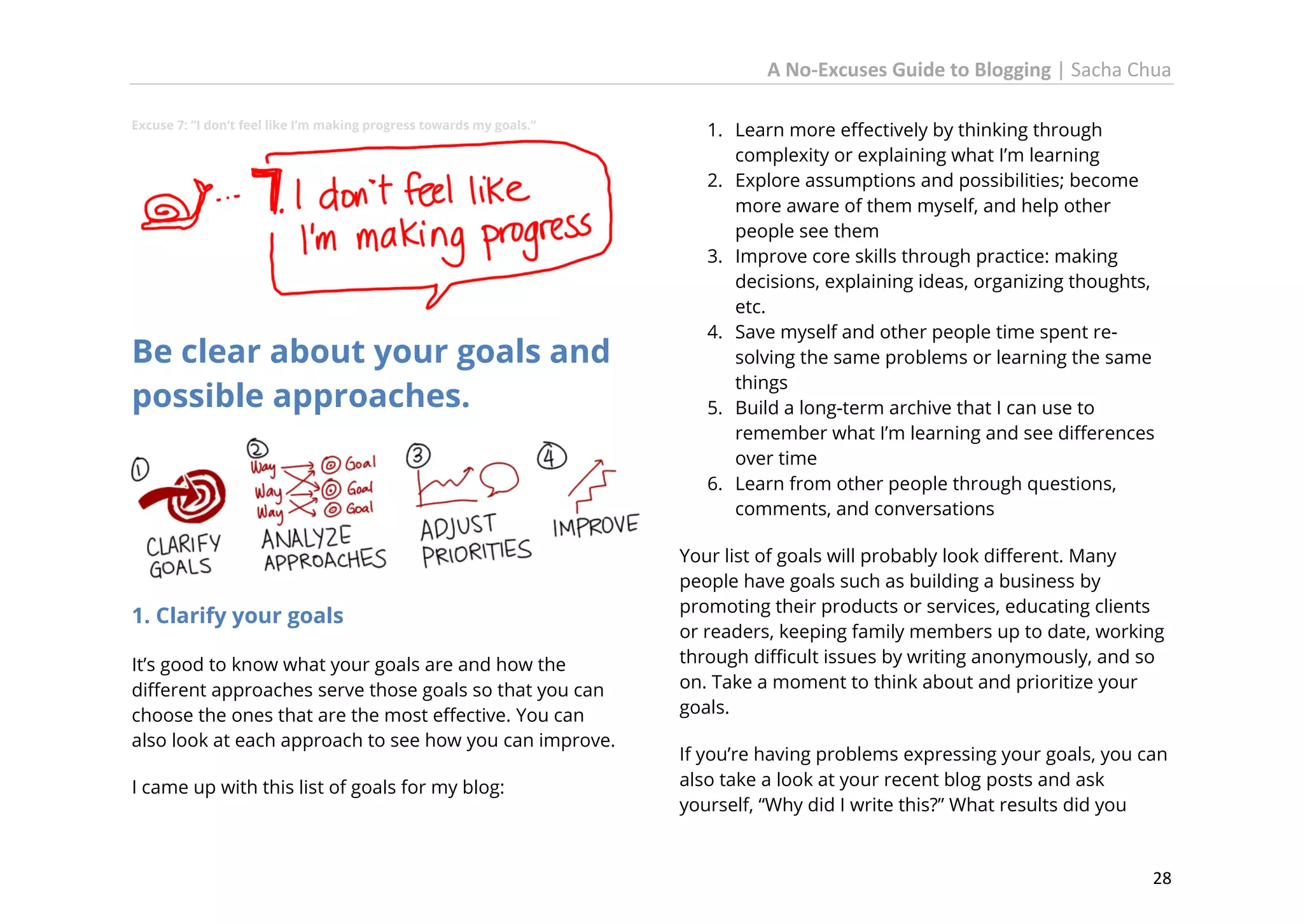 A No-Excuses Guide to Blogging | Sacha Chua
Excuse 7: “I don’t feel like I’m making progress towards my goals.”

Be clear about your goals and
possible approaches.

1. Clarify your goals
It’s good to know what your goals are and how the
different approaches serve those goals so that you can
choose the ones that are the most effective. You can
also look at each approach to see how you can improve.
I came up with this list of goals for my blog:

1. Learn more effectively by thinking through
complexity or explaining what I’m learning
2. Explore assumptions and possibilities; become
more aware of them myself, and help other
people see them
3. Improve core skills through practice: making
decisions, explaining ideas, organizing thoughts,
etc.
4. Save myself and other people time spent resolving the same problems or learning the same
things
5. Build a long-term archive that I can use to
remember what I’m learning and see differences
over time
6. Learn from other people through questions,
comments, and conversations
Your list of goals will probably look different. Many
people have goals such as building a business by
promoting their products or services, educating clients
or readers, keeping family members up to date, working
through difficult issues by writing anonymously, and so
on. Take a moment to think about and prioritize your
goals.
If you’re having problems expressing your goals, you can
also take a look at your recent blog posts and ask
yourself, “Why did I write this?” What results did you

28

 