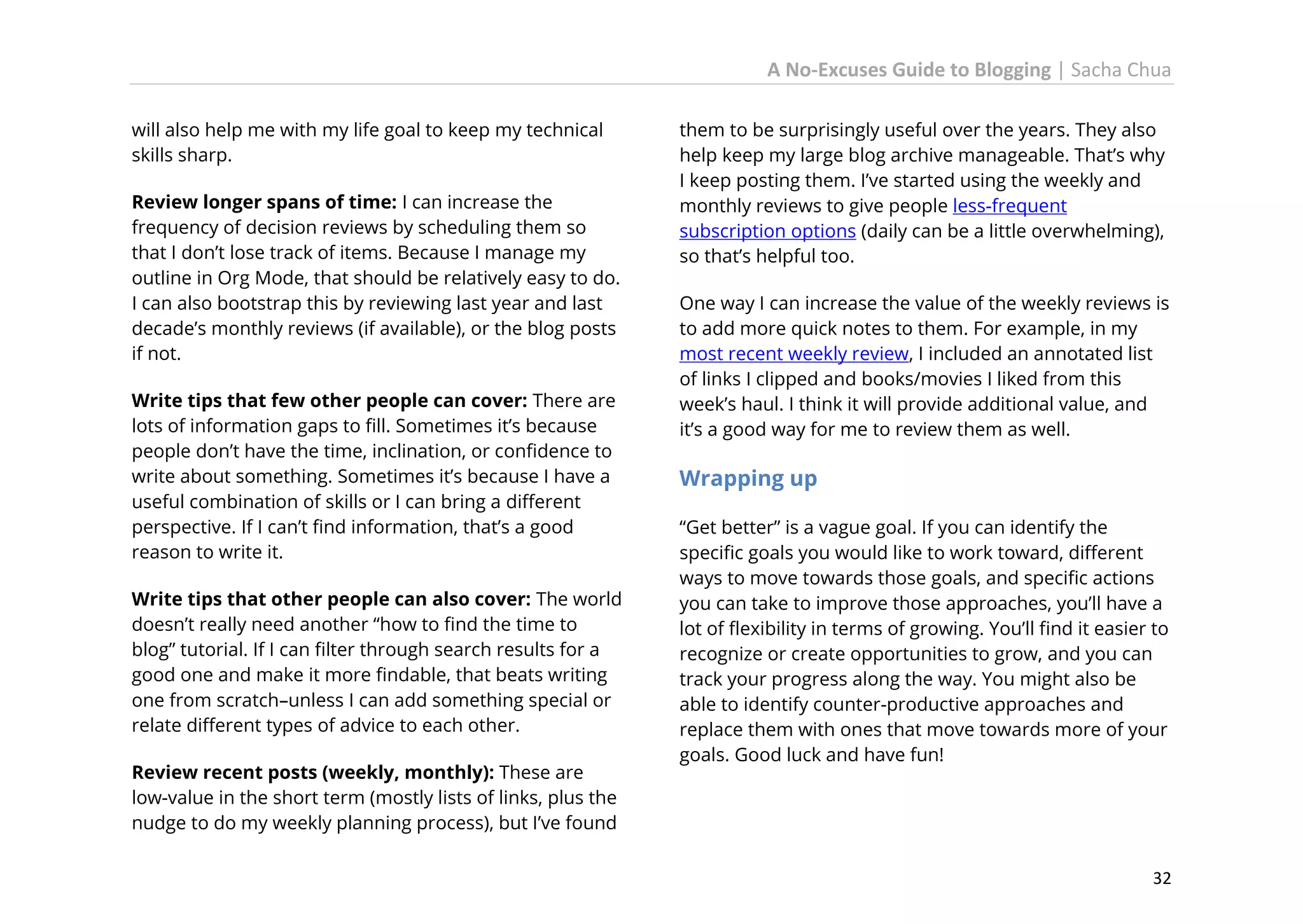 A No-Excuses Guide to Blogging | Sacha Chua
will also help me with my life goal to keep my technical
skills sharp.
Review longer spans of time: I can increase the
frequency of decision reviews by scheduling them so
that I don’t lose track of items. Because I manage my
outline in Org Mode, that should be relatively easy to do.
I can also bootstrap this by reviewing last year and last
decade’s monthly reviews (if available), or the blog posts
if not.
Write tips that few other people can cover: There are
lots of information gaps to fill. Sometimes it’s because
people don’t have the time, inclination, or confidence to
write about something. Sometimes it’s because I have a
useful combination of skills or I can bring a different
perspective. If I can’t find information, that’s a good
reason to write it.
Write tips that other people can also cover: The world
doesn’t really need another “how to find the time to
blog” tutorial. If I can filter through search results for a
good one and make it more findable, that beats writing
one from scratch–unless I can add something special or
relate different types of advice to each other.
Review recent posts (weekly, monthly): These are
low-value in the short term (mostly lists of links, plus the
nudge to do my weekly planning process), but I’ve found

them to be surprisingly useful over the years. They also
help keep my large blog archive manageable. That’s why
I keep posting them. I’ve started using the weekly and
monthly reviews to give people less-frequent
subscription options (daily can be a little overwhelming),
so that’s helpful too.
One way I can increase the value of the weekly reviews is
to add more quick notes to them. For example, in my
most recent weekly review, I included an annotated list
of links I clipped and books/movies I liked from this
week’s haul. I think it will provide additional value, and
it’s a good way for me to review them as well.

Wrapping up
“Get better” is a vague goal. If you can identify the
specific goals you would like to work toward, different
ways to move towards those goals, and specific actions
you can take to improve those approaches, you’ll have a
lot of flexibility in terms of growing. You’ll find it easier to
recognize or create opportunities to grow, and you can
track your progress along the way. You might also be
able to identify counter-productive approaches and
replace them with ones that move towards more of your
goals. Good luck and have fun!

32

 