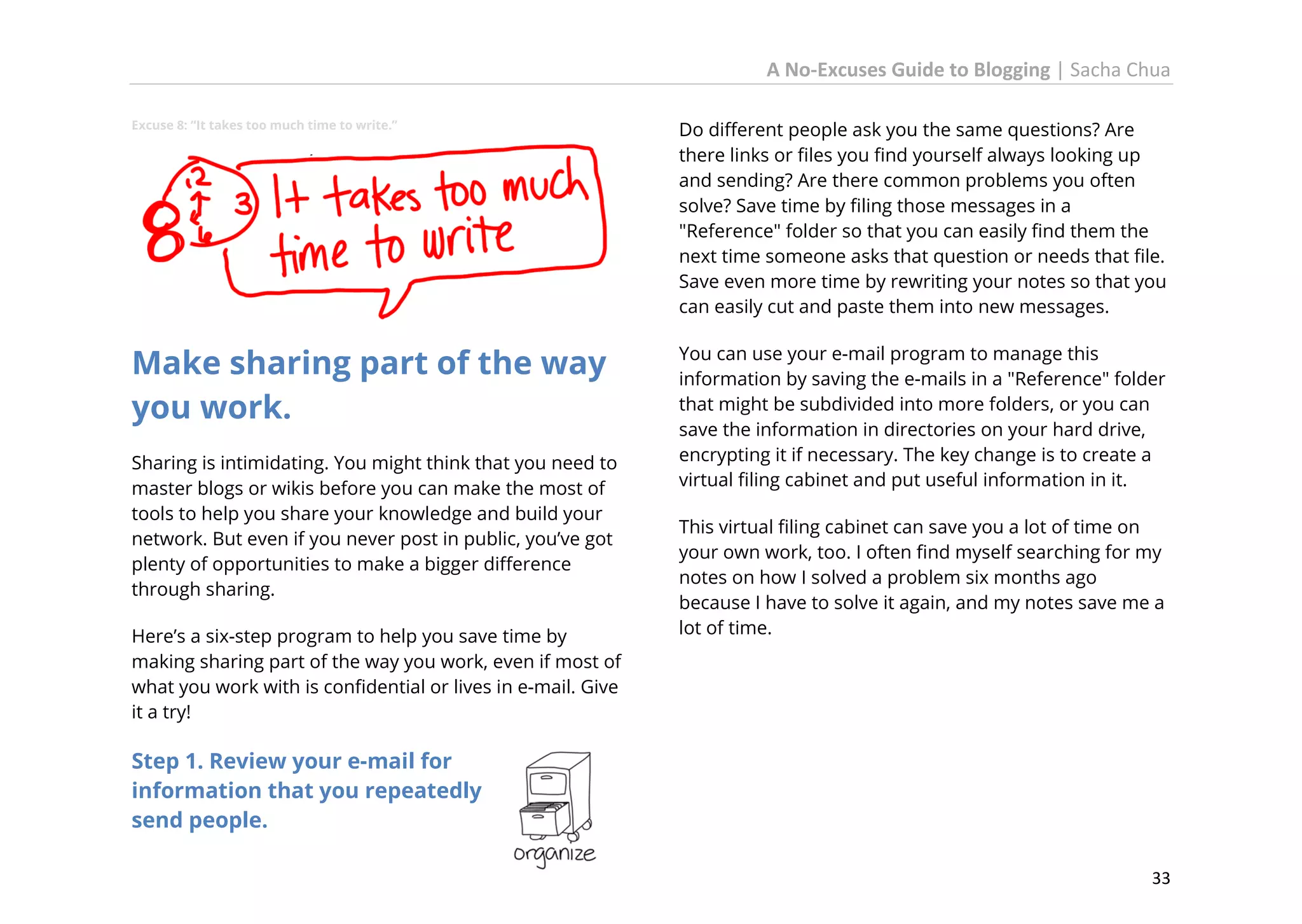 A No-Excuses Guide to Blogging | Sacha Chua
Excuse 8: “It takes too much time to write.”

Do different people ask you the same questions? Are
there links or files you find yourself always looking up
and sending? Are there common problems you often
solve? Save time by filing those messages in a
"Reference" folder so that you can easily find them the
next time someone asks that question or needs that file.
Save even more time by rewriting your notes so that you
can easily cut and paste them into new messages.

Make sharing part of the way
you work.

You can use your e-mail program to manage this
information by saving the e-mails in a "Reference" folder
that might be subdivided into more folders, or you can
save the information in directories on your hard drive,
encrypting it if necessary. The key change is to create a
virtual filing cabinet and put useful information in it.

Sharing is intimidating. You might think that you need to
master blogs or wikis before you can make the most of
tools to help you share your knowledge and build your
network. But even if you never post in public, you’ve got
plenty of opportunities to make a bigger difference
through sharing.
Here’s a six-step program to help you save time by
making sharing part of the way you work, even if most of
what you work with is confidential or lives in e-mail. Give
it a try!

This virtual filing cabinet can save you a lot of time on
your own work, too. I often find myself searching for my
notes on how I solved a problem six months ago
because I have to solve it again, and my notes save me a
lot of time.

Step 1. Review your e-mail for
information that you repeatedly
send people.
33

 
