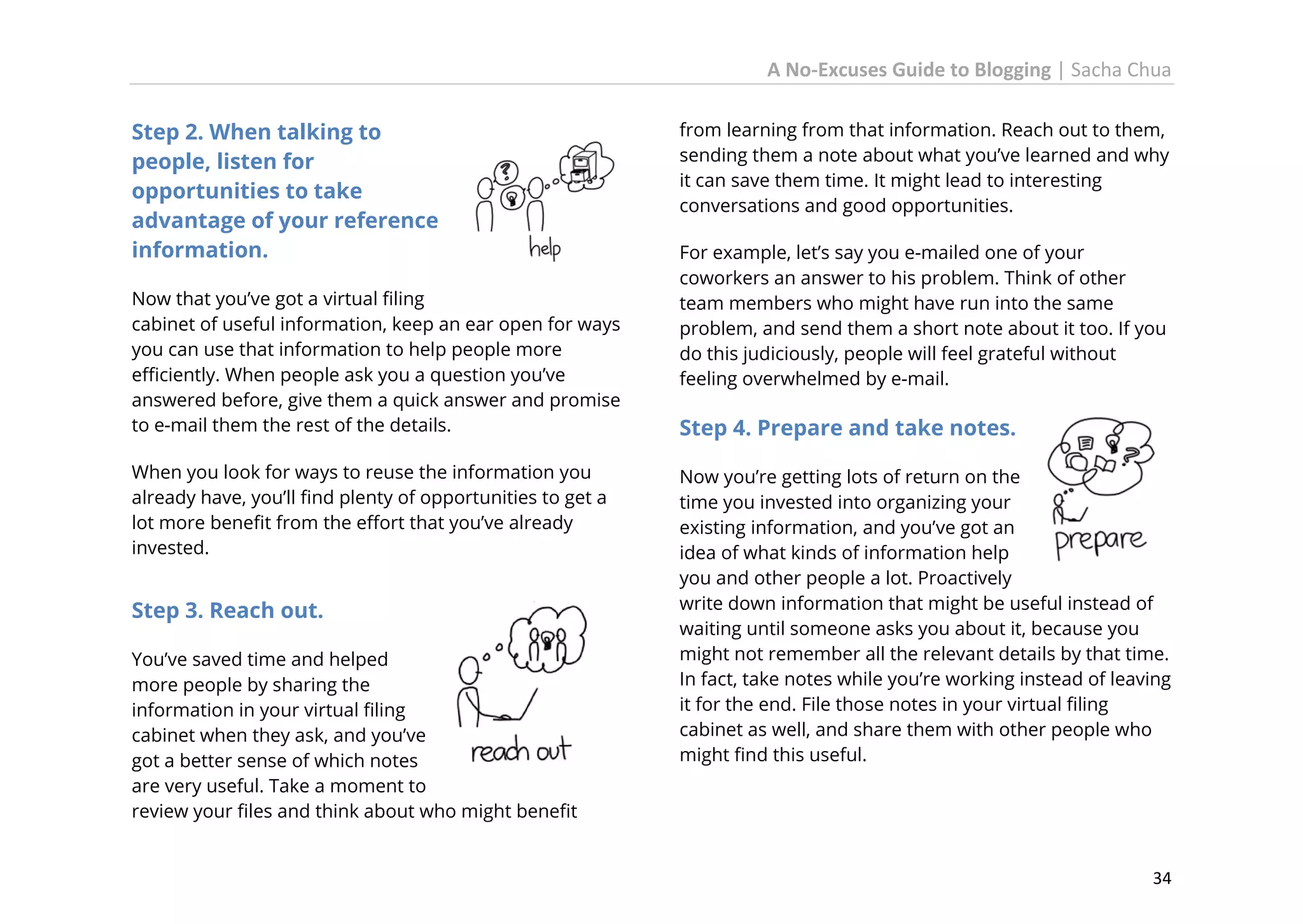 A No-Excuses Guide to Blogging | Sacha Chua
Step 2. When talking to
people, listen for
opportunities to take
advantage of your reference
information.
Now that you’ve got a virtual filing
cabinet of useful information, keep an ear open for ways
you can use that information to help people more
efficiently. When people ask you a question you’ve
answered before, give them a quick answer and promise
to e-mail them the rest of the details.
When you look for ways to reuse the information you
already have, you’ll find plenty of opportunities to get a
lot more benefit from the effort that you’ve already
invested.

Step 3. Reach out.
You’ve saved time and helped
more people by sharing the
information in your virtual filing
cabinet when they ask, and you’ve
got a better sense of which notes
are very useful. Take a moment to
review your files and think about who might benefit

from learning from that information. Reach out to them,
sending them a note about what you’ve learned and why
it can save them time. It might lead to interesting
conversations and good opportunities.
For example, let’s say you e-mailed one of your
coworkers an answer to his problem. Think of other
team members who might have run into the same
problem, and send them a short note about it too. If you
do this judiciously, people will feel grateful without
feeling overwhelmed by e-mail.

Step 4. Prepare and take notes.
Now you’re getting lots of return on the
time you invested into organizing your
existing information, and you’ve got an
idea of what kinds of information help
you and other people a lot. Proactively
write down information that might be useful instead of
waiting until someone asks you about it, because you
might not remember all the relevant details by that time.
In fact, take notes while you’re working instead of leaving
it for the end. File those notes in your virtual filing
cabinet as well, and share them with other people who
might find this useful.

34

 