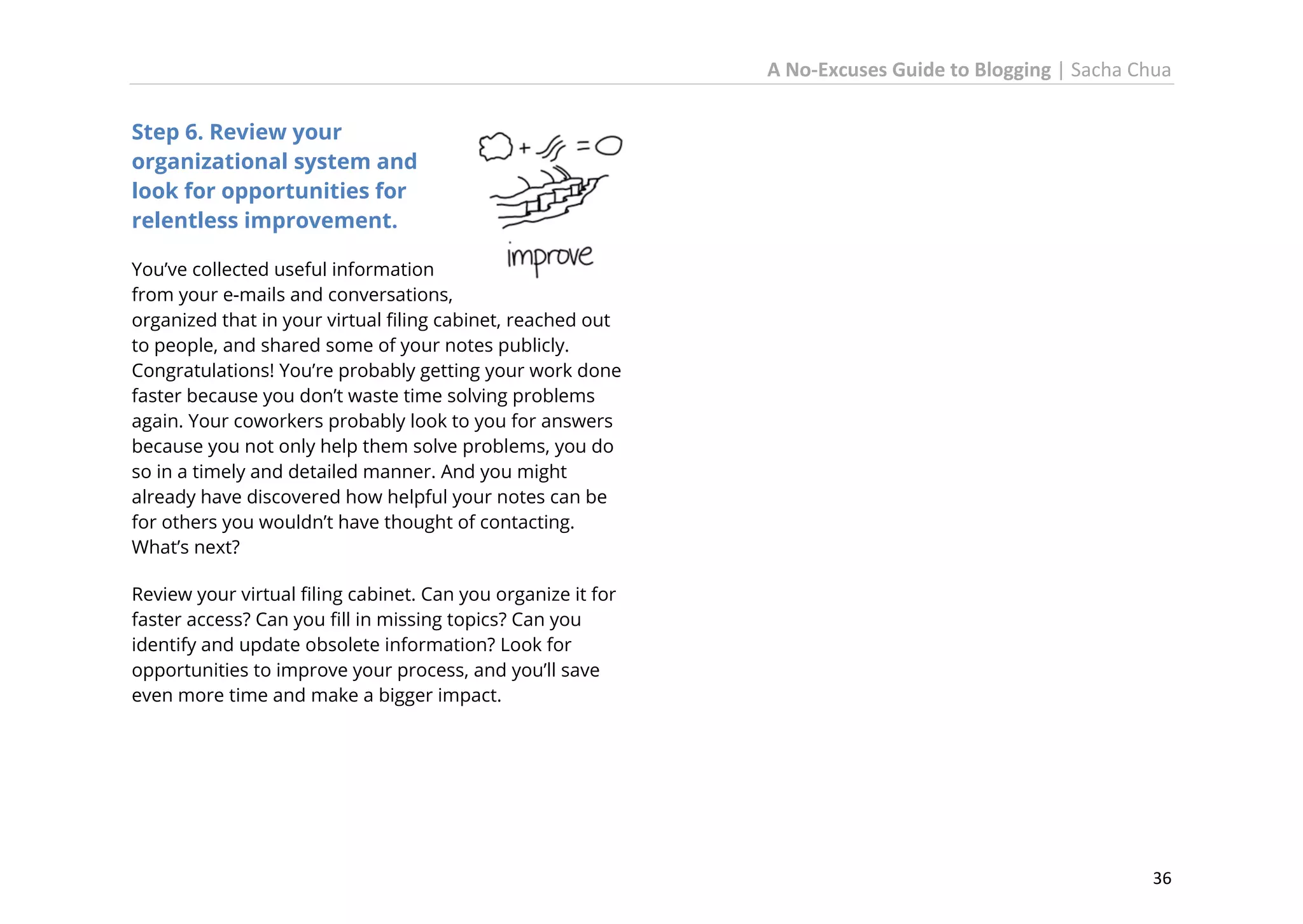 A No-Excuses Guide to Blogging | Sacha Chua
Step 6. Review your
organizational system and
look for opportunities for
relentless improvement.
You’ve collected useful information
from your e-mails and conversations,
organized that in your virtual filing cabinet, reached out
to people, and shared some of your notes publicly.
Congratulations! You’re probably getting your work done
faster because you don’t waste time solving problems
again. Your coworkers probably look to you for answers
because you not only help them solve problems, you do
so in a timely and detailed manner. And you might
already have discovered how helpful your notes can be
for others you wouldn’t have thought of contacting.
What’s next?
Review your virtual filing cabinet. Can you organize it for
faster access? Can you fill in missing topics? Can you
identify and update obsolete information? Look for
opportunities to improve your process, and you’ll save
even more time and make a bigger impact.

36

 