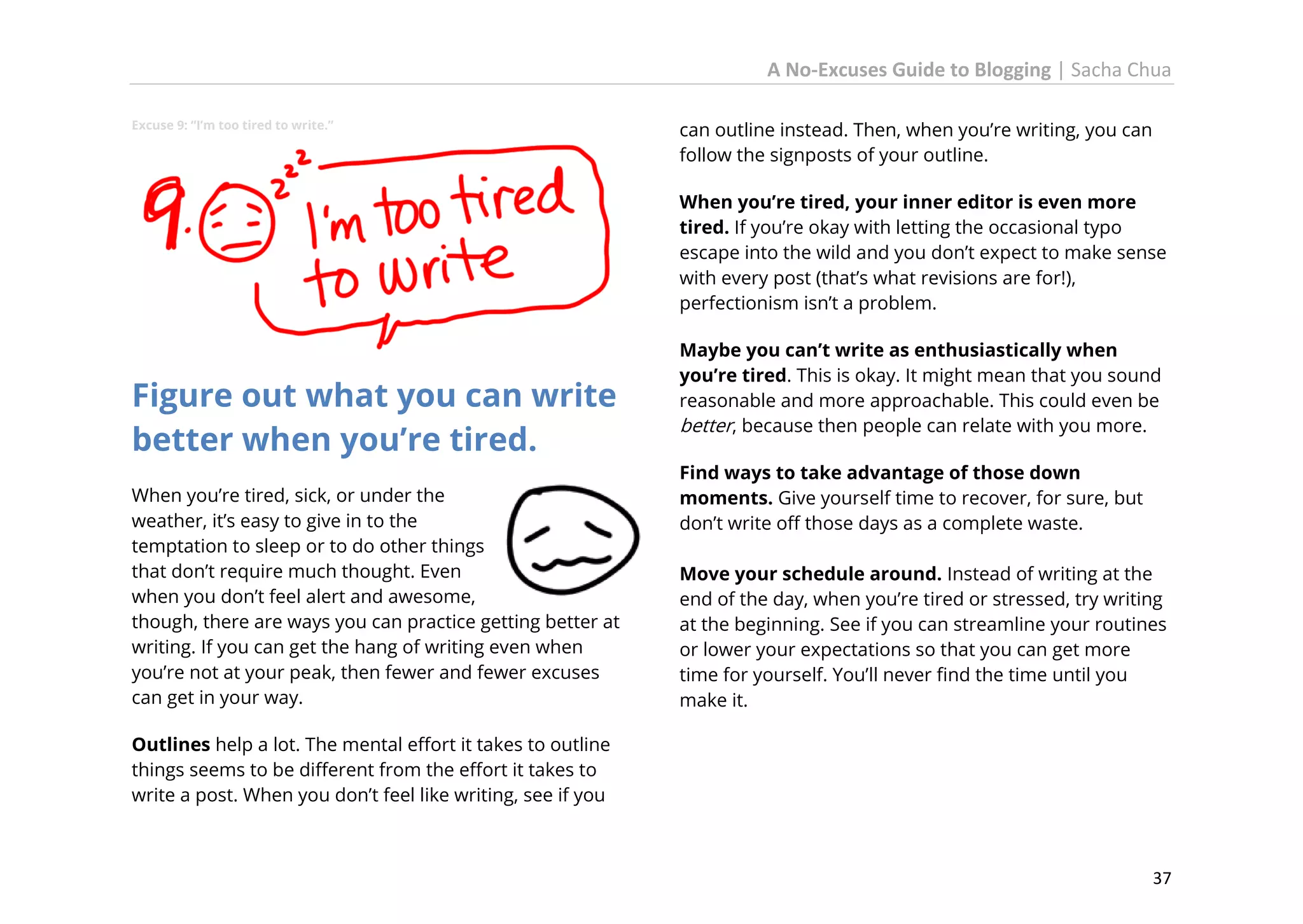 A No-Excuses Guide to Blogging | Sacha Chua
Excuse 9: “I’m too tired to write.”

can outline instead. Then, when you’re writing, you can
follow the signposts of your outline.
When you’re tired, your inner editor is even more
tired. If you’re okay with letting the occasional typo
escape into the wild and you don’t expect to make sense
with every post (that’s what revisions are for!),
perfectionism isn’t a problem.

Figure out what you can write
better when you’re tired.
When you’re tired, sick, or under the
weather, it’s easy to give in to the
temptation to sleep or to do other things
that don’t require much thought. Even
when you don’t feel alert and awesome,
though, there are ways you can practice getting better at
writing. If you can get the hang of writing even when
you’re not at your peak, then fewer and fewer excuses
can get in your way.

Maybe you can’t write as enthusiastically when
you’re tired. This is okay. It might mean that you sound
reasonable and more approachable. This could even be
better, because then people can relate with you more.
Find ways to take advantage of those down
moments. Give yourself time to recover, for sure, but
don’t write off those days as a complete waste.
Move your schedule around. Instead of writing at the
end of the day, when you’re tired or stressed, try writing
at the beginning. See if you can streamline your routines
or lower your expectations so that you can get more
time for yourself. You’ll never find the time until you
make it.

Outlines help a lot. The mental effort it takes to outline
things seems to be different from the effort it takes to
write a post. When you don’t feel like writing, see if you

37

 