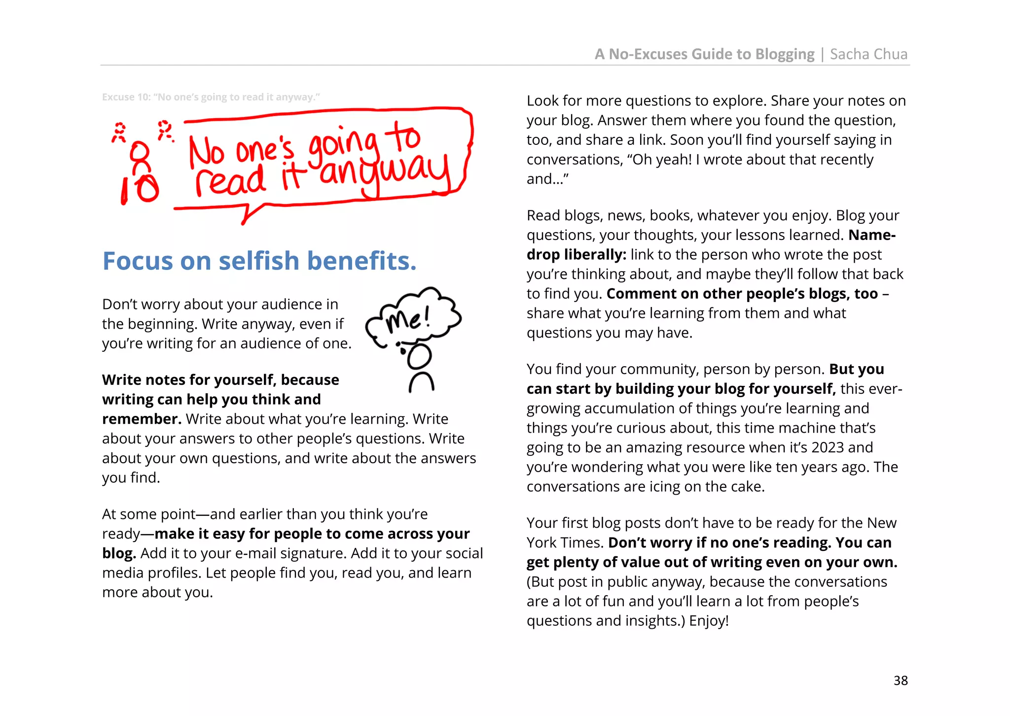 A No-Excuses Guide to Blogging | Sacha Chua
Excuse 10: “No one’s going to read it anyway.”

Focus on selfish benefits.
Don’t worry about your audience in
the beginning. Write anyway, even if
you’re writing for an audience of one.
Write notes for yourself, because
writing can help you think and
remember. Write about what you’re learning. Write
about your answers to other people’s questions. Write
about your own questions, and write about the answers
you find.
At some point—and earlier than you think you’re
ready—make it easy for people to come across your
blog. Add it to your e-mail signature. Add it to your social
media profiles. Let people find you, read you, and learn
more about you.

Look for more questions to explore. Share your notes on
your blog. Answer them where you found the question,
too, and share a link. Soon you’ll find yourself saying in
conversations, “Oh yeah! I wrote about that recently
and…”
Read blogs, news, books, whatever you enjoy. Blog your
questions, your thoughts, your lessons learned. Namedrop liberally: link to the person who wrote the post
you’re thinking about, and maybe they’ll follow that back
to find you. Comment on other people’s blogs, too –
share what you’re learning from them and what
questions you may have.
You find your community, person by person. But you
can start by building your blog for yourself, this evergrowing accumulation of things you’re learning and
things you’re curious about, this time machine that’s
going to be an amazing resource when it’s 2023 and
you’re wondering what you were like ten years ago. The
conversations are icing on the cake.
Your first blog posts don’t have to be ready for the New
York Times. Don’t worry if no one’s reading. You can
get plenty of value out of writing even on your own.
(But post in public anyway, because the conversations
are a lot of fun and you’ll learn a lot from people’s
questions and insights.) Enjoy!

38

 