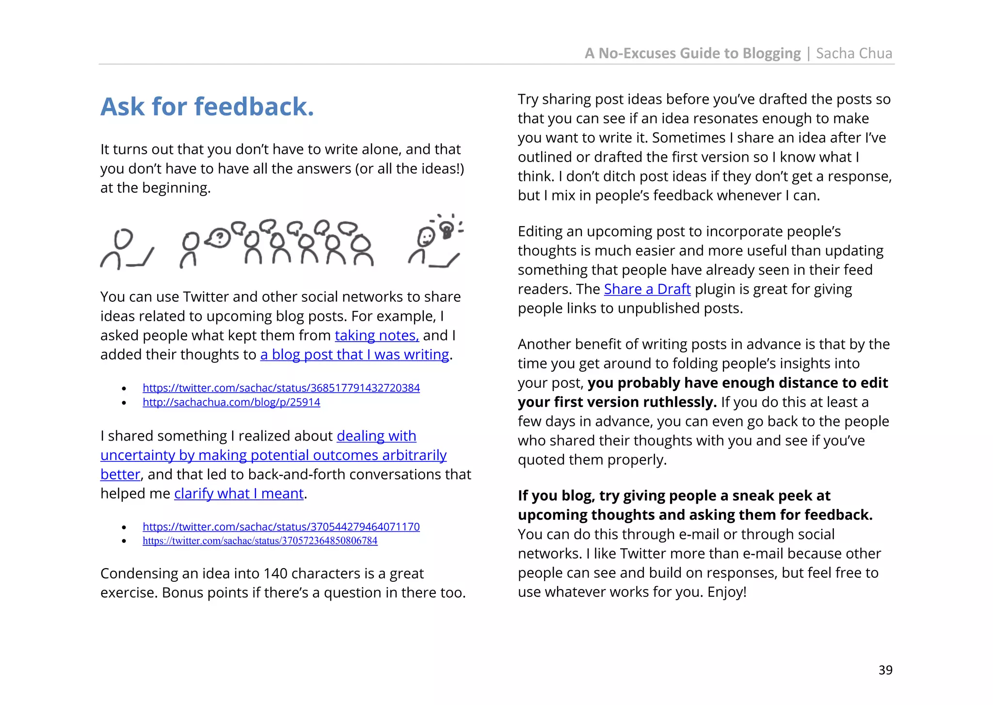 A No-Excuses Guide to Blogging | Sacha Chua

Ask for feedback.
It turns out that you don’t have to write alone, and that
you don’t have to have all the answers (or all the ideas!)
at the beginning.

You can use Twitter and other social networks to share
ideas related to upcoming blog posts. For example, I
asked people what kept them from taking notes, and I
added their thoughts to a blog post that I was writing.



https://twitter.com/sachac/status/368517791432720384
http://sachachua.com/blog/p/25914

I shared something I realized about dealing with
uncertainty by making potential outcomes arbitrarily
better, and that led to back-and-forth conversations that
helped me clarify what I meant.



https://twitter.com/sachac/status/370544279464071170
https://twitter.com/sachac/status/370572364850806784

Condensing an idea into 140 characters is a great
exercise. Bonus points if there’s a question in there too.

Try sharing post ideas before you’ve drafted the posts so
that you can see if an idea resonates enough to make
you want to write it. Sometimes I share an idea after I’ve
outlined or drafted the first version so I know what I
think. I don’t ditch post ideas if they don’t get a response,
but I mix in people’s feedback whenever I can.
Editing an upcoming post to incorporate people’s
thoughts is much easier and more useful than updating
something that people have already seen in their feed
readers. The Share a Draft plugin is great for giving
people links to unpublished posts.
Another benefit of writing posts in advance is that by the
time you get around to folding people’s insights into
your post, you probably have enough distance to edit
your first version ruthlessly. If you do this at least a
few days in advance, you can even go back to the people
who shared their thoughts with you and see if you’ve
quoted them properly.
If you blog, try giving people a sneak peek at
upcoming thoughts and asking them for feedback.
You can do this through e-mail or through social
networks. I like Twitter more than e-mail because other
people can see and build on responses, but feel free to
use whatever works for you. Enjoy!

39

 