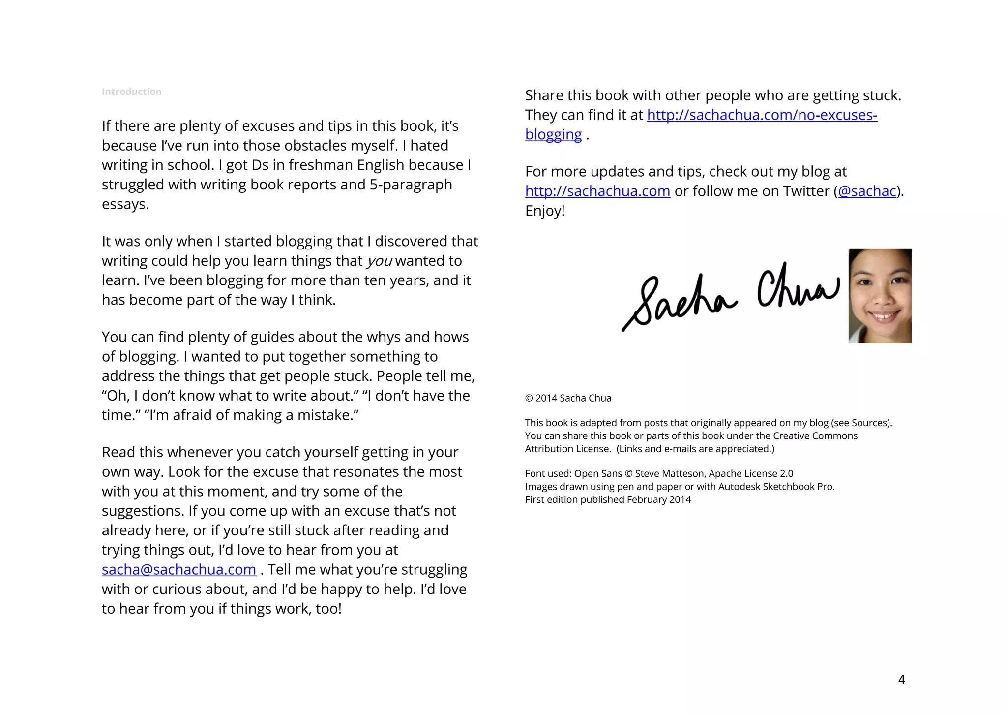 Introduction

If there are plenty of excuses and tips in this book, it’s
because I’ve run into those obstacles myself. I hated
writing in school. I got Ds in freshman English because I
struggled with writing book reports and 5-paragraph
essays.

Share this book with other people who are getting stuck.
They can find it at http://sachachua.com/no-excusesblogging .
For more updates and tips, check out my blog at
http://sachachua.com or follow me on Twitter (@sachac).
Enjoy!

It was only when I started blogging that I discovered that
writing could help you learn things that you wanted to
learn. I’ve been blogging for more than ten years, and it
has become part of the way I think.
You can find plenty of guides about the whys and hows
of blogging. I wanted to put together something to
address the things that get people stuck. People tell me,
“Oh, I don’t know what to write about.” “I don’t have the
time.” “I’m afraid of making a mistake.”
Read this whenever you catch yourself getting in your
own way. Look for the excuse that resonates the most
with you at this moment, and try some of the
suggestions. If you come up with an excuse that’s not
already here, or if you’re still stuck after reading and
trying things out, I’d love to hear from you at
sacha@sachachua.com . Tell me what you’re struggling
with or curious about, and I’d be happy to help. I’d love
to hear from you if things work, too!

© 2014 Sacha Chua
This book is adapted from posts that originally appeared on my blog (see Sources).
You can share this book or parts of this book under the Creative Commons
Attribution License. (Links and e-mails are appreciated.)
Font used: Open Sans © Steve Matteson, Apache License 2.0
Images drawn using pen and paper or with Autodesk Sketchbook Pro.
First edition published February 2014

4

 
