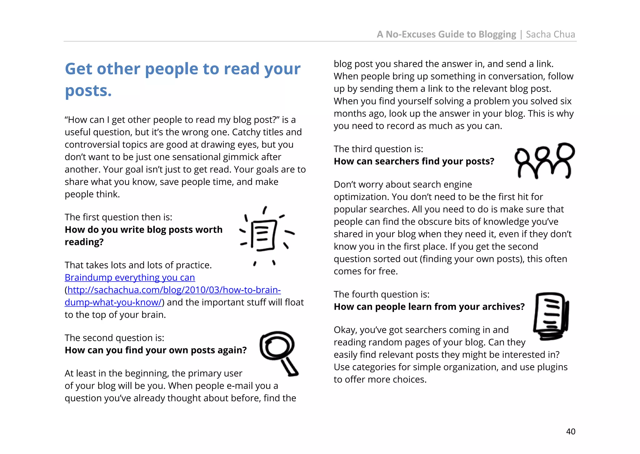 A No-Excuses Guide to Blogging | Sacha Chua

Get other people to read your
posts.
“How can I get other people to read my blog post?” is a
useful question, but it’s the wrong one. Catchy titles and
controversial topics are good at drawing eyes, but you
don’t want to be just one sensational gimmick after
another. Your goal isn’t just to get read. Your goals are to
share what you know, save people time, and make
people think.
The first question then is:
How do you write blog posts worth
reading?
That takes lots and lots of practice.
Braindump everything you can
(http://sachachua.com/blog/2010/03/how-to-braindump-what-you-know/) and the important stuff will float
to the top of your brain.
The second question is:
How can you find your own posts again?
At least in the beginning, the primary user
of your blog will be you. When people e-mail you a
question you’ve already thought about before, find the

blog post you shared the answer in, and send a link.
When people bring up something in conversation, follow
up by sending them a link to the relevant blog post.
When you find yourself solving a problem you solved six
months ago, look up the answer in your blog. This is why
you need to record as much as you can.
The third question is:
How can searchers find your posts?
Don’t worry about search engine
optimization. You don’t need to be the first hit for
popular searches. All you need to do is make sure that
people can find the obscure bits of knowledge you’ve
shared in your blog when they need it, even if they don’t
know you in the first place. If you get the second
question sorted out (finding your own posts), this often
comes for free.
The fourth question is:
How can people learn from your archives?
Okay, you’ve got searchers coming in and
reading random pages of your blog. Can they
easily find relevant posts they might be interested in?
Use categories for simple organization, and use plugins
to offer more choices.

40

 