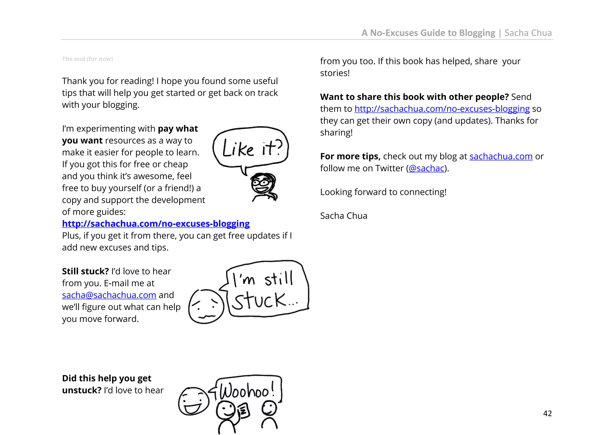 A No-Excuses Guide to Blogging | Sacha Chua
The end (for now)

Thank you for reading! I hope you found some useful
tips that will help you get started or get back on track
with your blogging.
I’m experimenting with pay what
you want resources as a way to
make it easier for people to learn.
If you got this for free or cheap
and you think it’s awesome, feel
free to buy yourself (or a friend!) a
copy and support the development
of more guides:
http://sachachua.com/no-excuses-blogging
Plus, if you get it from there, you can get free updates if I
add new excuses and tips.

from you too. If this book has helped, share your
stories!
Want to share this book with other people? Send
them to http://sachachua.com/no-excuses-blogging so
they can get their own copy (and updates). Thanks for
sharing!
For more tips, check out my blog at sachachua.com or
follow me on Twitter (@sachac).
Looking forward to connecting!
Sacha Chua

Still stuck? I’d love to hear
from you. E-mail me at
sacha@sachachua.com and
we’ll figure out what can help
you move forward.

Did this help you get
unstuck? I’d love to hear
42

 