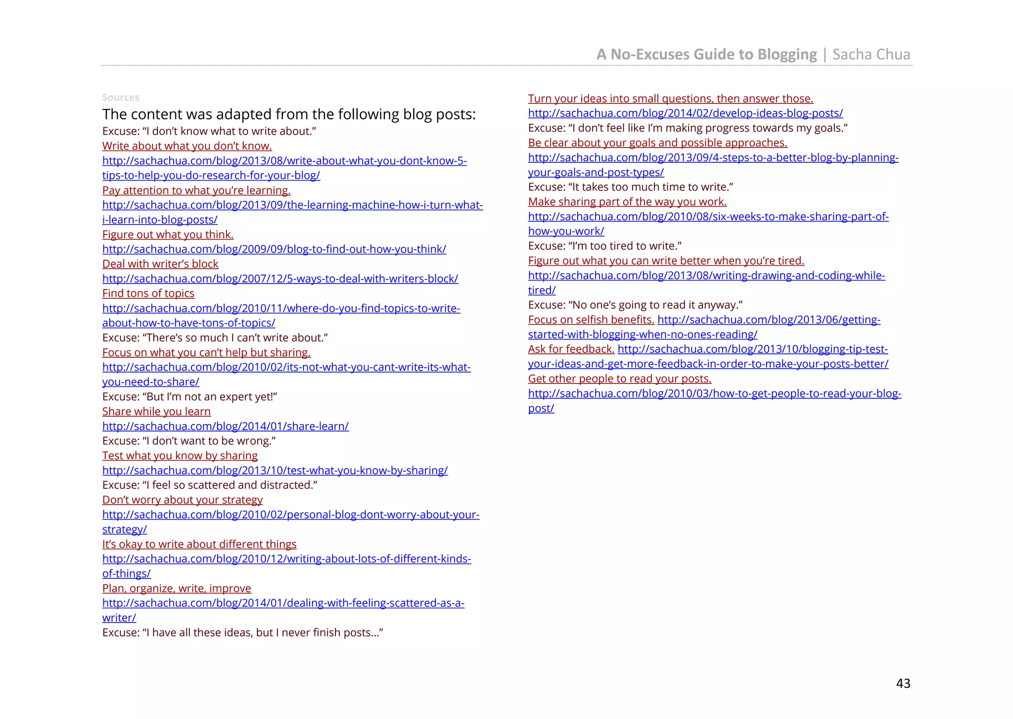 A No-Excuses Guide to Blogging | Sacha Chua
Sources

The content was adapted from the following blog posts:
Excuse: “I don’t know what to write about.”
Write about what you don’t know.
http://sachachua.com/blog/2013/08/write-about-what-you-dont-know-5tips-to-help-you-do-research-for-your-blog/
Pay attention to what you’re learning.
http://sachachua.com/blog/2013/09/the-learning-machine-how-i-turn-whati-learn-into-blog-posts/
Figure out what you think.
http://sachachua.com/blog/2009/09/blog-to-find-out-how-you-think/
Deal with writer’s block
http://sachachua.com/blog/2007/12/5-ways-to-deal-with-writers-block/
Find tons of topics
http://sachachua.com/blog/2010/11/where-do-you-find-topics-to-writeabout-how-to-have-tons-of-topics/
Excuse: “There’s so much I can’t write about.”
Focus on what you can’t help but sharing.
http://sachachua.com/blog/2010/02/its-not-what-you-cant-write-its-whatyou-need-to-share/
Excuse: “But I’m not an expert yet!”
Share while you learn
http://sachachua.com/blog/2014/01/share-learn/
Excuse: “I don’t want to be wrong.”
Test what you know by sharing
http://sachachua.com/blog/2013/10/test-what-you-know-by-sharing/
Excuse: “I feel so scattered and distracted.”
Don’t worry about your strategy
http://sachachua.com/blog/2010/02/personal-blog-dont-worry-about-yourstrategy/
It’s okay to write about different things
http://sachachua.com/blog/2010/12/writing-about-lots-of-different-kindsof-things/
Plan, organize, write, improve
http://sachachua.com/blog/2014/01/dealing-with-feeling-scattered-as-awriter/
Excuse: “I have all these ideas, but I never finish posts…”

Turn your ideas into small questions, then answer those.
http://sachachua.com/blog/2014/02/develop-ideas-blog-posts/
Excuse: “I don’t feel like I’m making progress towards my goals.”
Be clear about your goals and possible approaches.
http://sachachua.com/blog/2013/09/4-steps-to-a-better-blog-by-planningyour-goals-and-post-types/
Excuse: “It takes too much time to write.”
Make sharing part of the way you work.
http://sachachua.com/blog/2010/08/six-weeks-to-make-sharing-part-ofhow-you-work/
Excuse: “I’m too tired to write.”
Figure out what you can write better when you’re tired.
http://sachachua.com/blog/2013/08/writing-drawing-and-coding-whiletired/
Excuse: “No one’s going to read it anyway.”
Focus on selfish benefits. http://sachachua.com/blog/2013/06/gettingstarted-with-blogging-when-no-ones-reading/
Ask for feedback. http://sachachua.com/blog/2013/10/blogging-tip-testyour-ideas-and-get-more-feedback-in-order-to-make-your-posts-better/
Get other people to read your posts.
http://sachachua.com/blog/2010/03/how-to-get-people-to-read-your-blogpost/

43

 