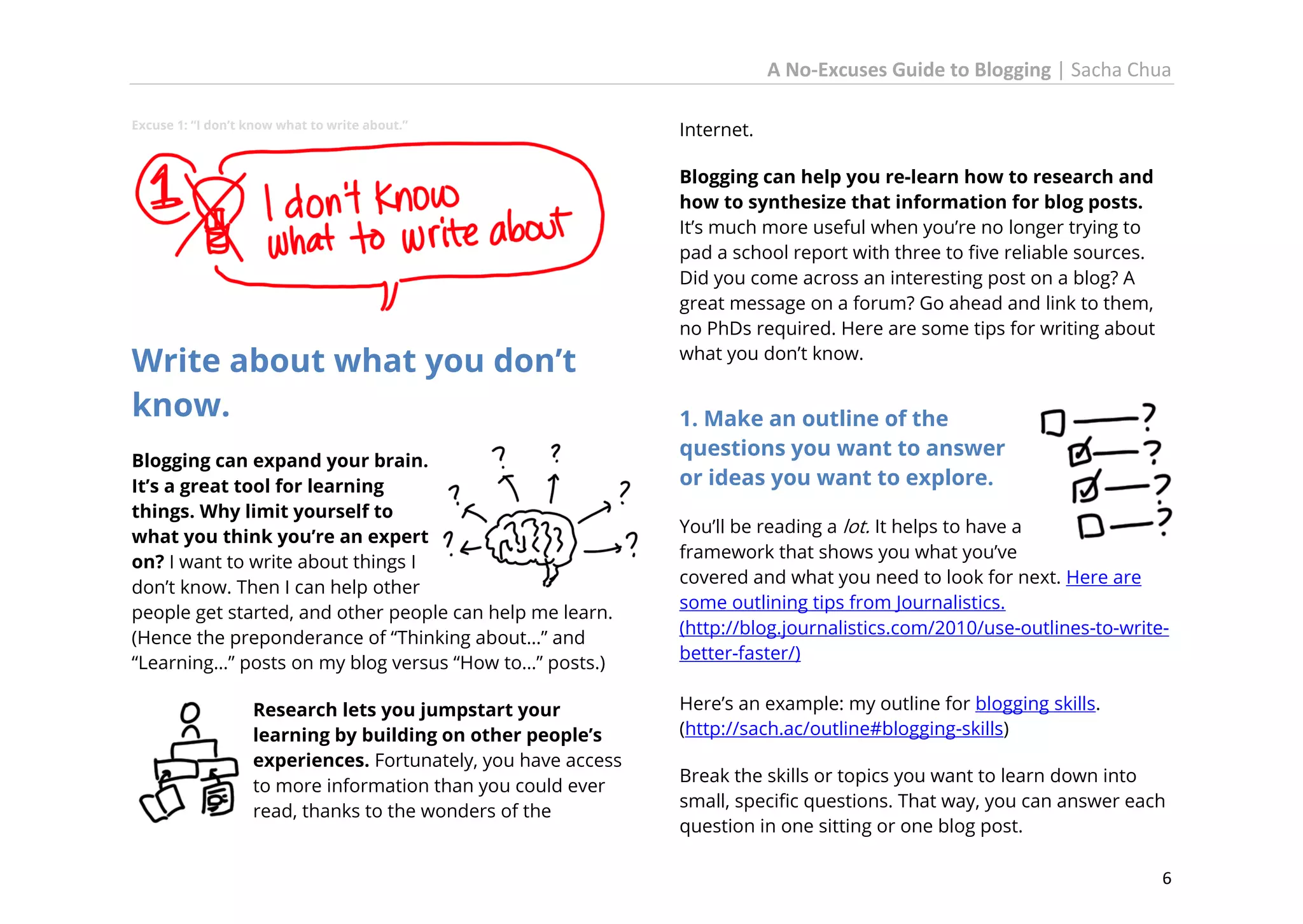 A No-Excuses Guide to Blogging | Sacha Chua
Excuse 1: “I don’t know what to write about.”

Write about what you don’t
know.
Blogging can expand your brain.
It’s a great tool for learning
things. Why limit yourself to
what you think you’re an expert
on? I want to write about things I
don’t know. Then I can help other
people get started, and other people can help me learn.
(Hence the preponderance of “Thinking about…” and
“Learning…” posts on my blog versus “How to…” posts.)
Research lets you jumpstart your
learning by building on other people’s
experiences. Fortunately, you have access
to more information than you could ever
read, thanks to the wonders of the

Internet.
Blogging can help you re-learn how to research and
how to synthesize that information for blog posts.
It’s much more useful when you’re no longer trying to
pad a school report with three to five reliable sources.
Did you come across an interesting post on a blog? A
great message on a forum? Go ahead and link to them,
no PhDs required. Here are some tips for writing about
what you don’t know.

1. Make an outline of the
questions you want to answer
or ideas you want to explore.
You’ll be reading a lot. It helps to have a
framework that shows you what you’ve
covered and what you need to look for next. Here are
some outlining tips from Journalistics.
(http://blog.journalistics.com/2010/use-outlines-to-writebetter-faster/)
Here’s an example: my outline for blogging skills.
(http://sach.ac/outline#blogging-skills)
Break the skills or topics you want to learn down into
small, specific questions. That way, you can answer each
question in one sitting or one blog post.
6

 