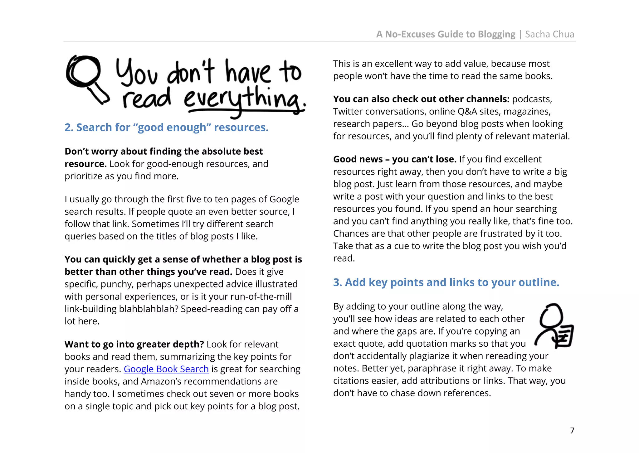 A No-Excuses Guide to Blogging | Sacha Chua
This is an excellent way to add value, because most
people won’t have the time to read the same books.

2. Search for “good enough” resources.
Don’t worry about finding the absolute best
resource. Look for good-enough resources, and
prioritize as you find more.
I usually go through the first five to ten pages of Google
search results. If people quote an even better source, I
follow that link. Sometimes I’ll try different search
queries based on the titles of blog posts I like.
You can quickly get a sense of whether a blog post is
better than other things you’ve read. Does it give
specific, punchy, perhaps unexpected advice illustrated
with personal experiences, or is it your run-of-the-mill
link-building blahblahblah? Speed-reading can pay off a
lot here.
Want to go into greater depth? Look for relevant
books and read them, summarizing the key points for
your readers. Google Book Search is great for searching
inside books, and Amazon’s recommendations are
handy too. I sometimes check out seven or more books
on a single topic and pick out key points for a blog post.

You can also check out other channels: podcasts,
Twitter conversations, online Q&A sites, magazines,
research papers… Go beyond blog posts when looking
for resources, and you’ll find plenty of relevant material.
Good news – you can’t lose. If you find excellent
resources right away, then you don’t have to write a big
blog post. Just learn from those resources, and maybe
write a post with your question and links to the best
resources you found. If you spend an hour searching
and you can’t find anything you really like, that’s fine too.
Chances are that other people are frustrated by it too.
Take that as a cue to write the blog post you wish you’d
read.

3. Add key points and links to your outline.
By adding to your outline along the way,
you’ll see how ideas are related to each other
and where the gaps are. If you’re copying an
exact quote, add quotation marks so that you
don’t accidentally plagiarize it when rereading your
notes. Better yet, paraphrase it right away. To make
citations easier, add attributions or links. That way, you
don’t have to chase down references.

7

 