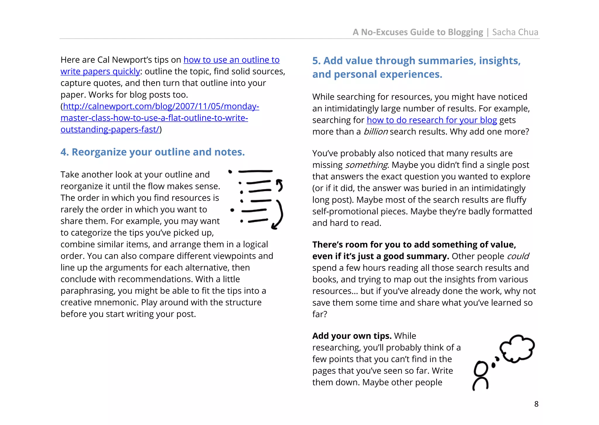 A No-Excuses Guide to Blogging | Sacha Chua
Here are Cal Newport’s tips on how to use an outline to
write papers quickly: outline the topic, find solid sources,
capture quotes, and then turn that outline into your
paper. Works for blog posts too.
(http://calnewport.com/blog/2007/11/05/mondaymaster-class-how-to-use-a-flat-outline-to-writeoutstanding-papers-fast/)

5. Add value through summaries, insights,
and personal experiences.

4. Reorganize your outline and notes.

You’ve probably also noticed that many results are
missing something. Maybe you didn’t find a single post
that answers the exact question you wanted to explore
(or if it did, the answer was buried in an intimidatingly
long post). Maybe most of the search results are fluffy
self-promotional pieces. Maybe they’re badly formatted
and hard to read.

Take another look at your outline and
reorganize it until the flow makes sense.
The order in which you find resources is
rarely the order in which you want to
share them. For example, you may want
to categorize the tips you’ve picked up,
combine similar items, and arrange them in a logical
order. You can also compare different viewpoints and
line up the arguments for each alternative, then
conclude with recommendations. With a little
paraphrasing, you might be able to fit the tips into a
creative mnemonic. Play around with the structure
before you start writing your post.

While searching for resources, you might have noticed
an intimidatingly large number of results. For example,
searching for how to do research for your blog gets
more than a billion search results. Why add one more?

There’s room for you to add something of value,
even if it’s just a good summary. Other people could
spend a few hours reading all those search results and
books, and trying to map out the insights from various
resources… but if you’ve already done the work, why not
save them some time and share what you’ve learned so
far?
Add your own tips. While
researching, you’ll probably think of a
few points that you can’t find in the
pages that you’ve seen so far. Write
them down. Maybe other people
8

 