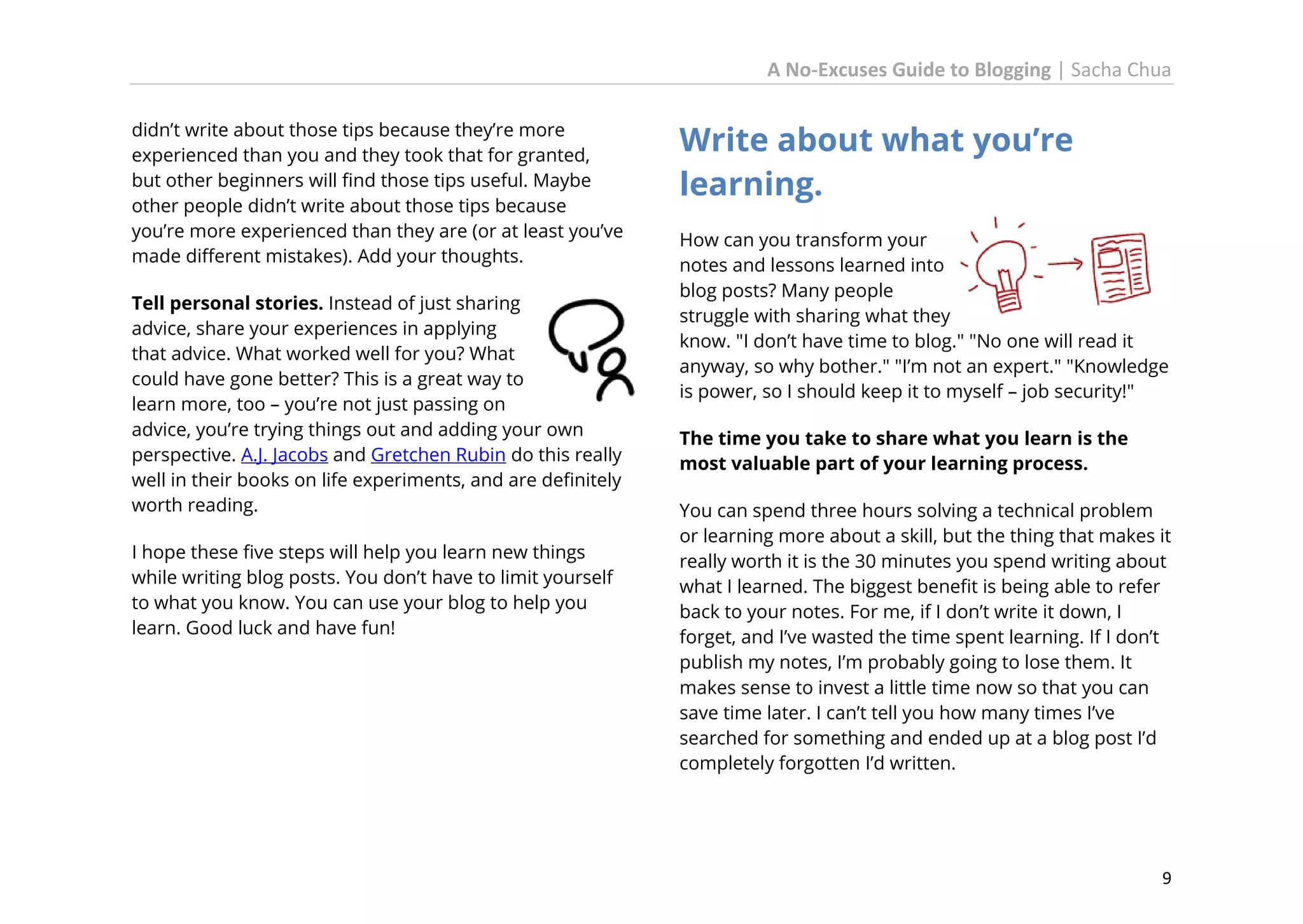 A No-Excuses Guide to Blogging | Sacha Chua
didn’t write about those tips because they’re more
experienced than you and they took that for granted,
but other beginners will find those tips useful. Maybe
other people didn’t write about those tips because
you’re more experienced than they are (or at least you’ve
made different mistakes). Add your thoughts.
Tell personal stories. Instead of just sharing
advice, share your experiences in applying
that advice. What worked well for you? What
could have gone better? This is a great way to
learn more, too – you’re not just passing on
advice, you’re trying things out and adding your own
perspective. A.J. Jacobs and Gretchen Rubin do this really
well in their books on life experiments, and are definitely
worth reading.
I hope these five steps will help you learn new things
while writing blog posts. You don’t have to limit yourself
to what you know. You can use your blog to help you
learn. Good luck and have fun!

Write about what you’re
learning.
How can you transform your
notes and lessons learned into
blog posts? Many people
struggle with sharing what they
know. "I don’t have time to blog." "No one will read it
anyway, so why bother." "I’m not an expert." "Knowledge
is power, so I should keep it to myself – job security!"
The time you take to share what you learn is the
most valuable part of your learning process.
You can spend three hours solving a technical problem
or learning more about a skill, but the thing that makes it
really worth it is the 30 minutes you spend writing about
what I learned. The biggest benefit is being able to refer
back to your notes. For me, if I don’t write it down, I
forget, and I’ve wasted the time spent learning. If I don’t
publish my notes, I’m probably going to lose them. It
makes sense to invest a little time now so that you can
save time later. I can’t tell you how many times I’ve
searched for something and ended up at a blog post I’d
completely forgotten I’d written.

9

 