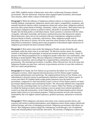 Che-Wei Lee 3
Copyright © 2014 by Che-Wei Lee. All rights reserved. Except as permitted under the United States Copyright Act
of 1976, no part of this manuscript may be reproduced or distributed in any form or by any means, or stored in a
database or retrieval system, without the prior written permission of the author.
early 1800s, enabled creation of democratic states after overthrowing European colonial
governments. The new democratic American states engaged market economies, and retained
class structure, albeit within a nation of individual citizens.
Paragraph 2: While the influence of indigenous political cultures on American democracies is
heatedly debated, contemporary indigenous nations seek respect, compatibility, acceptance, and
mutually beneficial relations within contemporary democratic nation states. Indigenous political
processes often remain based on kinship, community, culture, and territory. Most nation states do
not recognize indigenous nations as political entities, and prefer to incorporate Indigenous
Peoples into the body politic as individual citizens. Such a position is consistent with the values
of equality, individual citizenship, and inclusive political processes that characterize modern
liberal democratic states, but are not consistent with most contemporary indigenous political
processes based on family, community, and territory. Many indigenous people want to
participate in the nation as citizens, but at the same time retain loyalties to their ancient cultural
and political communities. Gaining nation state recognition of the political rights and powers of
indigenous governments has been extremely difficult.
Paragraph 3: Most nation states prefer that Indigenous Peoples accept citizenship, and
participate within the nation state as an individual. The Mexican mestizo nation, for example,
consists of individuals who participate in national government and market economy. About 10
percent of the Mexican population live as indigenous people within their own communities, often
declining to speak Spanish. Many Mexican indigenous communities are willing to work within
the Mexican constitution, and accordingly have organized their communities as municipal
governments. The municipal governments, or pueblos, follow Mexican law, but at the same time
Indigenous Peoples can enact laws, and carry on government activities in ways that conform to
their own values and preferences.
Paragraph 4: In Canada, the First Nations are governed by the Indian Act of 1876 and
subsequent revisions, which imposed electoral processes on First Nations under Canadian
government administration and monitoring. The original political forms of First Nations were
subordinated to electoral systems by parliamentary legislation without First Nation consent. In
recent years about 20 Canadian bands sought greater autonomy from the band form of
government, composed of a chief and elected council, in favor of First Nation control over band
government administration and constitutional matters. The Akwesasne Mohawk have negotiated
release from the controlling Indian Act in all but two clauses. Other First Nations are beginning
to rethink the band government and are looking to recover greater local cultural and political
control over land and communities. In the United States, the self-determination policy fostered
greater tribal control over government programs. Tribal governments actively seek economic
sustainability that will support cultural expression, political autonomy, and preserve territorial
rights.
Paragraph 5: While indigenous and nation states share some common ground, history, and
concerns with inclusive political participation, each indigenous nation retains unique cultural and
political heritage, and ways of managing government. Indigenous governments and cultures are
diverse. Most indigenous nations engage the contemporary world through a mix of traditional
values and selected political and economic innovation. The diversity of indigenous cultures and
 