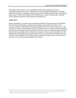 4 Incommensurate Indigenous Rights?
Copyright © 2014 by Che-Wei Lee. All rights reserved. Except as permitted under the United States Copyright Act
of 1976, no part of this manuscript may be reproduced or distributed in any form or by any means, or stored in a
database or retrieval system, without the prior written permission of the author.
political processes, however, is not compatible with the theory and practice of most
contemporary liberal nation states, which prefer common acceptance and primacy of national
political institutions. As indigenous nations regain greater self-determination, they will challenge
nation states to rethink the concepts of liberal democracy in order to accommodate culturally
diverse indigenous democratic governments and perspectives.
Author Note
Duane Champagne is a member of the Turtle Mountain Band of Chippewa from North Dakota.
He is Professor of Sociology, American Indian Studies Center, and Law at UCLA. He is
currently a member of the Faculty Advisory Committee for the UCLA Native Nations Law and
Policy Center, and is Acting Director of the UCLA School of Law’s Tribal Learning Community
and Educational Exchange. His research interests focus on issues of social and cultural change in
historical and contemporary Native American communities. He has written and edited over 125
publications. Recent publications include Captured Justice: Native Nations and Public Law 280
(with Dr. Carole Goldberg, UCLA School of Law) (Carolina Academic Press, 2012) and Notes
from the Center of Turtle Island (AltaMira Press, 2010).
 