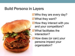 Build Persona in Layers
Who they are every day?
What they want?
How they interact with you
and your competitors?
What facilitates the
interaction?
How does (or can) your
persona impact your
organization?

 