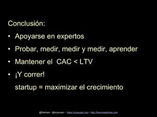 Conclusión:
• Apoyarse en expertos
• Probar, medir, medir y medir, aprender
• Mantener el CAC < LTV
• ¡Y correr!
startup =...