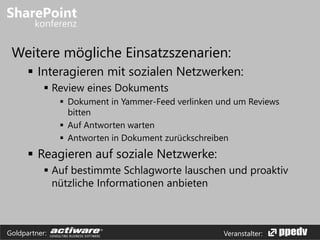 Veranstalter:Goldpartner:
Weitere mögliche Einsatzszenarien:
 Interagieren mit sozialen Netzwerken:
 Review eines Dokuments
 Dokument in Yammer-Feed verlinken und um Reviews
bitten
 Auf Antworten warten
 Antworten in Dokument zurückschreiben
 Reagieren auf soziale Netzwerke:
 Auf bestimmte Schlagworte lauschen und proaktiv
nützliche Informationen anbieten
 