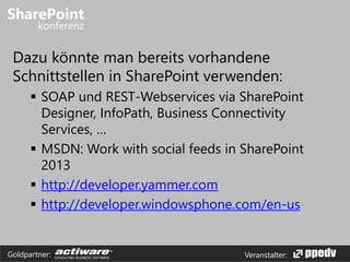 Veranstalter:Goldpartner:
Dazu könnte man bereits vorhandene
Schnittstellen in SharePoint verwenden:
 SOAP und REST-Webservices via SharePoint
Designer, InfoPath, Business Connectivity
Services, …
 MSDN: Work with social feeds in SharePoint
2013
 http://developer.yammer.com
 http://developer.windowsphone.com/en-us
 